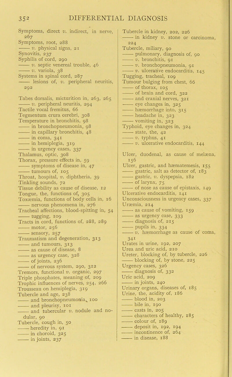 Symptoms, direct v. indirect, in nerve, 267 Symptoms, root, 288 v. physical signs, 21 Synovitis, 237 Syphilis of cord, 290 v. septic venereal trouble, 46 v. variola, 38 Systems in spinal cord, 287 lesions of, v. peripheral neuritis, 292 Tabes dorsalis, micturition in, 263, 265 v. peripheral neuritis, 294 Tactile vocal fremitus, 66 Tegmentum crura cerebri, 308 Temperature in bronchitis, 98 in bronchopneumonia, 98 in capillary bronchitis, 48 in coma, 341 in hemiplegia, 319 in urgency cases, 337 Thalamus, optic, 308 Thorax, pressure effects in, 59 symptoms of disease in, 47 tumours of, 105 Throat, hospital, v. diphtheria, 39 Tinkling sounds, 72 Tissue debility as cause of disease, 12 Tongue, the, functions of, 305 Toxaemia, functions of body cells in, 16 nervous phenomena in, 276 Tracheal affections, blood-spitting in, 54 tugging, 109 Tracts in cord, functions of, 288, 289 motor, 256 sensory, 257 Traumatism and degeneration, 313 and tumours, 313 as cause of disease, 8 as urgency case, 328 of joints, 236 of nervous system, 290, 312 Tremors, functional v. organic, 297 Triple phosphates, meaning of, 209 Trophic influences of nerves, 254, 266 Trousseau on hemiplegia, 319 Tubercle and age, 238 and bronchopneumonia^ 100 and pleurisy, iox and tubercular v. nodule and no- dular, 90 Tubercle, cough in, 50 heredity in, 91 in choroid, 325 in joints, 237 Tubercle in kidney, 202, 226 in kidney v. stone or carcinoma, 224 Tubercle, miliary, 90 pulmonary, diagnosis of, 90 v. bronchitis, 91 v. bronchopneumonia, 91 v. ulcerative endocarditis, 145 Tugging, tracheal, 109 Tumour bulging from chest, 66 of thorax, 105 of brain and cord, 322 and cranial nerves, 321 eye changes in, 325 haemorrhage into, 315 headache in, 323 vomiting in, 323 Typhoid, eye changes in, 324 state, the, 42 v. typhus, 41 v. ulcerative endocarditis, 144 Ulcer, duodenal, as cause of melaena, 156 Ulcer, gastric, and haematemesis, 155 gastric, salt as detector of, 183 gastric, v. dyspepsia, 182 of larynx, 75 of nose as cause of epistaxis, 149 Ulcerative endocarditis, 141 Unconsciousness in urgency cases, 337 Uraemia, 214 as cause of vomiting, 159 as urgency case, 333 diagnosis of, 215 pupils in, 334 v. haemorrhage as cause of coma, 341 Urates in urine, 192, 207 Urea and uric acid, 210 Ureter, blocking of, by tubercle, 226 blocking of, by stone, 225 Urgency cases, 326 diagnosis of, 332 Uric acid, 209 in joints, 240 Urinary organs, diseases of, 185 Urine, the, acidity of, 186 blood in, 203 bile in, 190 casts in, 205 characters of healthy, 185 colour of, 189 deposit in, 192, 194 incontinence of, 264 in disease, 188