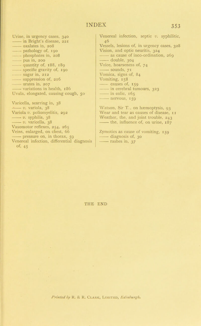 Urine, in urgency cases, 340 in Bright's disease, 221 oxalates in, 208 ——• pathology of, 190 phosphates in, 208 pus in, 200 quantity of, 188, 189 specific gravity of, 190 sugar in, 212 suppression of, 216 urates in, 207 variations in health, 186 Uvula, elongated, causing cough, 50 Varicella, scarring in, 38 v. variola, 38 Variola v. poliomyelitis, 292 v. syphilis, 38 —— v. varicella, 38 Vasomotor reflexes, 254, 263 Veins, enlarged, on chest, 66 pressure on, in thorax, 59 Venereal infection, differential diagnosis of, 45 353 Venereal infection, septic v. syphilitic, 46 Vessels, lesions of, in urgency cases, 328 Vision, and optic neuritis, 324 as cause of inco-ordination, 269 •—— double, 304 Voice, hoarseness of, 74 sounds, 71 Vomica, signs of, 84 Vomiting, 158 causes of, 159 in cerebral tumours, 323 in colic, 165 nervous, 159 Watson, Sir T., on haemoptysis, 93 Wear and tear as causes of disease, 11 Weather, the, and joint trouble, 243 the, influence of, on urine, 187 Zymotics as cause of vomiting, 159 diagnosis of, 30 rashes in, 37 THE END Printed by R. & R. Clakk, Limited, Edinburgh.