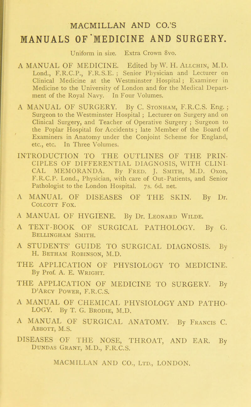 MACMILLAN AND CO.’S MANUALS OF‘MEDICINE AND SURGERY. Uniform in size. Extra Crown 8vo. A MANUAL OF MEDICINE. Edited by W. H. Allchin, M.D. Lond., F.R.C.P., F.R.S.E. ; Senior Physician and Lecturer on Clinical Medicine at the Westminster Hospital; Examiner in Medicine to the University of London and for the Medical Depart- ment of the Royal Navy. In Four Volumes. A MANUAL OF SURGERY. By C. Stonham, F.R.C.S. Eng. ; Surgeon to the Westminster Hospital ; Lecturer on Surgery and on Clinical Surgery, and Teacher of Operative Surgery ; Surgeon to the Poplar Hospital for Accidents ; late Member of the Board of Examiners in Anatomy under the Conjoint Scheme for England, etc., etc. In Three Volumes. INTRODUCTION TO THE OUTLINES OF THE PRIN- CIPLES OF DIFFERENTIAL DIAGNOSIS, WITH CLINI- CAL MEMORANDA. By Fred. J. Smith, M.D. Oxon, F.R.C.P. Lond., Physician, with care of Out-Patients, and Senior Pathologist to the London Hospital. 7s. 6d. net. A MANUAL OF DISEASES OF THE SKIN. By Dr. COLCOTT FOX. A MANUAL OF HYGIENE. By Dr. Leonard Wilde. A TEXT-BOOK OF SURGICAL PATHOLOGY. By G. Bellingham Smith. A STUDENTS’ GUIDE TO SURGICAL DIAGNOSIS. By H. Betham Robinson, M.D. THE APPLICATION OF PHYSIOLOGY TO MEDICINE. By Prof. A. E. Wright. THE APPLICATION OF MEDICINE TO SURGERY. By D’Arcy Power, F.R.C.S. A MANUAL OF CHEMICAL PHYSIOLOGY AND PATHO- LOGY. By T. G. Brodie, M.D. A MANUAL OF SURGICAL ANATOMY. By Francis C. Abbott, M.S. DISEASES OF THE NOSE, TPIROAT, AND EAR. By Dundas Grant, M.D., F.R.C.S. MACMILLAN AND CO., Ltd., LONDON.