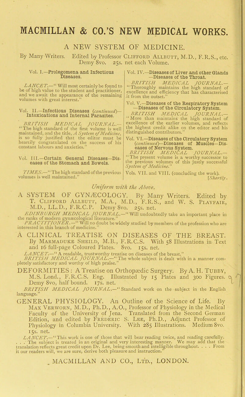A NEW SYSTEM OF MEDICINE. By Many Writers. Edited by Professor Clifford Allbutt, M.D., F.R.S., etc. Demy 8vo. 25s. Vol. I.—Prolegomena and. Infectious Diseases. LANCET.—“ Will most certainlybe found to be of high value to the student and practitioner, and we await the appearance of the remaining volumes with great interest.” Vol. II.—Infectious Diseases (continued)— Intoxications and Internal Parasites. BRITISH MEDICAL JOURNAL — “The high standard of the first volume is well maintained, and the title, A System of Medicine, is so fully justified that the editor must be heartily congratulated on the success of his constant labours and anxieties.” Vol. 111.—Certain General Diseases—Dis- eases of the Stomach and Bowels. 77 MRS.—“ The high standard of the previous volumes is well maintained.” net each Volume. Vol. IV.—Diseases of Liver and other Glands —Diseases of the Throat. BRITISH MEDICAL JOURNAL.— “Thoroughly maintains the high standard of excellence and efficiency that has characterised .it from the outset. Vol. V.—Diseases of the Respiratory System —Diseases of the Circulatory System. BRITISH MEDICAL JOURNAL.— “ More than maintains the high standard of excellence of the earlier volumes, and reflects the highest credit alike on the editor and his distinguished contributors.” Vol. VI.—Diseases of the Circulatory System (continued)—Diseases of Muscles—Dis- eases of Nervous System. BRITISH MEDICAL JOURNAL.— “The present volume is a worthy successor to the previous volumes of this justly successful System of Medicine.” Vols. VII. and VIII. (concluding the work). (Shortly. Uniform with the Above. A SYS 1 EM OF GYN/ECOLOGY. By Many Writers. Edited by T. Clifford Allhutt, M.A., M.D., F.R.S., and W. S. Playfair, M.D., LL.D., F.R.C.P. Demy 8vo. 25s. net. EDINBURGH MEDICAL JOURNAL.—“Will undoubtedly take an important place in the ranks of modern gynaecological literature.” PRACTITIONER.—“Will no doubt be widely studied by members of the profession who are interested in this branch of medicine.” A CLINICAL TREATISE ON DISEASES OF THE BREAST. By Marmaduke Sheild, M.B., F.R.C.S. With 58 Illustrations in Text and 16 full-page Coloured Plates. 8vo. 15s. net. LANCET.—“ A readable, trustworthy treatise on diseases of the breast. BRITISH MEDICAL JOURNAL.—“The whole subject is dealt with in a manner com- pletely satisfactory and worthy of high praise. DEFORMITIES : ATreatise on Orthopiedic Surgery. By A. FI. Tubby, M.S. Lond., F.R.C.S. Eng. Illustrated by 15 Plates and 300 Figures. Demy 8vo, half bound. 17s. net. BRITISH MEDICAL JOURNAL.—“Standard work on the subject in the English language.” GENERAL PHYSIOLOGY. An Outline of the Science of Life. By Max Verworn, M.D., Ph.D., A.O., Professor of Physiology in the Medical Faculty of the University of Jena. Translated from the Second German Edition, and edited by Frederic S. Lee, Ph.D., Adjunct Professor of Physiology in Columbia University. With 285 Illustrations. Medium 8vo. 15s. net. LANCET.—“ This work is one of those that will bear reading twice, and reading carefully. . . . The subject is treated in an original and very interesting manner. We may add that the translation reflects great credit upon Dr. Lee, being smooth and intelligible throughout. . . . From it our readers will, we are sure, derive both pleasure and instruction.”