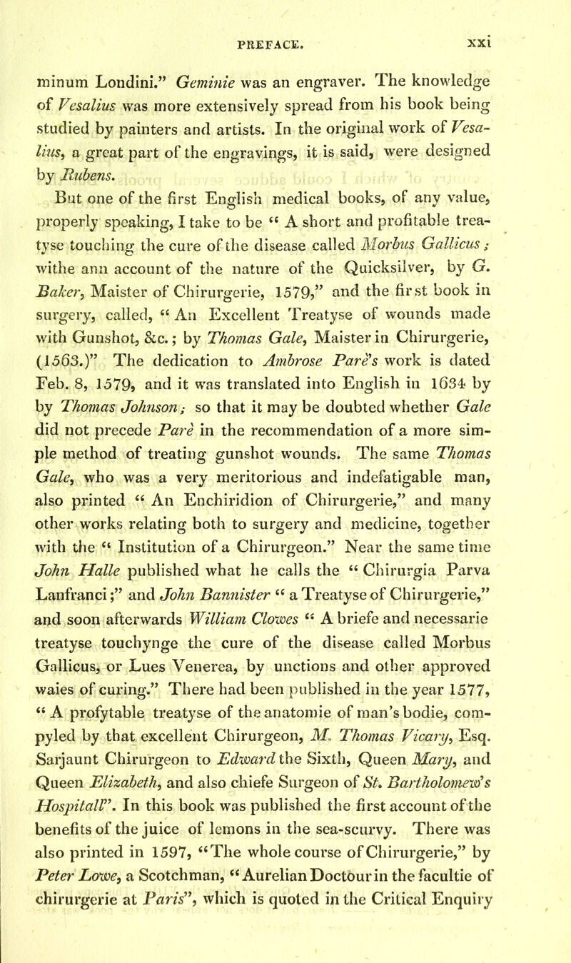 mirmm Londini.” Geminie was an engraver. The knowledge of Vesalius was more extensively spread from his book being studied by painters and artists. In the original work of V?sa- liusy a great part of the engravings, it is said, were designed by Pubens. But one of the first English medical books, of any value, properly speaking, I take to be 44 A short and profitable trea- tyse touching the cure of the disease called Morbus Gallicus; withe ann account of the nature of the Quicksilver, by G. Baker, Maister of Chirurgerie, 1579?” and the first book in surgery, called, 44 An Excellent Treatyse of wounds made with Gunshot, &c.; by Thomas Gale, Maister in Chirurgerie, (1563.)” The dedication to Ambrose Fare's work is dated Feb. 8, 1579» and it was translated into English in 1634? by by Thomas Johnson; so that it may be doubted whether Gale did not precede Pare in the recommendation of a more sim- ple method of treating gunshot w’ounds. The same Thomas Gale, who was a very meritorious and indefatigable man, also printed 44 An Enchiridion of Chirurgerie,” and many other works relating both to surgery and medicine, together with the 44 Institution of a Chirurgeon.” Near the same time John Halle published what he calls the 44 Chirurgia Parva Lanfranci;” and John Bannister 44 a Treatyse of Chirurgerie,” and soon afterwards William Clowes 44 A briefe and necessarie treatyse touchynge the cure of the disease called Morbus Gallicus, or Lues Venerea, by unctions and other approved waies of curing.” There had been published in the year 1577> 44 A profytable treatyse of the anatomic of man’s bodie, coro- py led by that excellent Chirurgeon, M, Thomas Vicary, Esq. Sarjaunt Chirurgeon to Edward the Sixth, Queen Mary, and Queen Elizabeth, and also chiefe Surgeon of St» Bartholomew's Hospitall. In this book was published the first account of the benefits of the juice of lemons in the sea-scurvy. There was also printed in 1597, 44 The whole course of Chirurgerie,” by Peter Eow>e, a Scotchman,44 AurelianDoctourin thefacultie of chirurgerie at Paris”, which is quoted in the Critical Enquiry