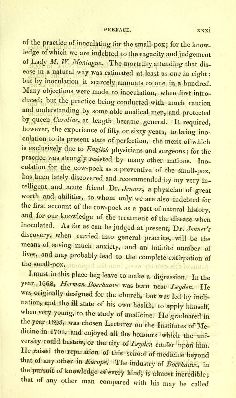 of the practice of inoculating for the small-pox; for the know- ledge of which we are indebted to the sagacity and judgement of Lady M. IV. Montague. The mortality attending that dis- ease in a natural way was estimated at least as one in eight; but by inoculation it scarcely amounts to one in a hundred. Many objections were made to inoculation, when first intro- duced; but the practice being conducted with much caution and understanding by some able medical men, and protected by queen Caroline, at length became general. It required, however, the experience of fifty or sixty years, to bring ino- culation to its present state of perfection, the merit of which is exclusively due to English physicians and surgeons; for the practice was strongly resisted by many other nations. Ino- culation for. the cow-pock as a preventive of the small-pox, has been lately discovered and recommended by my very in- telligent and acute friend Dr. Jenner, a physician of great worth and abilities, to whom only we are also indebted for the first account of the cow-pock as a part of natural history, and for our knowledge of the treatment of the disease when inoculated. As far as can be judged at present, Dr. Jenner’s discovery, when carried into general practice, will be the means of saving much anxiety, and an infinite number of lives, and may probably lead to the complete extirpation of the small-pox. I roust in this place beg leave to make a digression. In the year 1668, Herman Boerhaave was born near Leyden. He was. originally designed for the church, but was led by incli- nation, and the ill state of his own health, to apply himself, when very young, to the study of medicine. He graduated in the year 1693, was chosen Lecturer on the Institutes of Me- dicine m 1701, and enjoyed all the honours which the uni- versity could bestow, or the city of Leyden confer upon him. He raised the reputation of this school of medicine beyond that of any other in Europe. The industry of Boerhaave, in the pursuit of knowledge of every kind, is almost incredible; that of any other man compared with his may be called