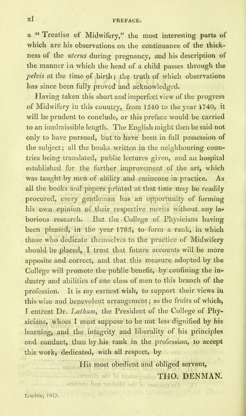 PREFACE. a “ Treatise of Midwifery,” the most interesting parts of which are his observations on the continuance of the thick- ness of the uterus during pregnancy, and his description of the manner in which the head of a child passes through the pelvis at the time of birth; the truth of which observations has since been fully proved and acknowledged. Having taken this short and imperfect view of the progress of Midwifery in this country, from 1540 to the year 1740, it will be prudent to conclude, or this preface would be carried to an inadmissible length. The English might then be said not only to have pursued, but to have been in full possession of the subject; all the books written in the neighbouring coun- tries being translated, public lectures given, and an hospital established for the further improvement of the art, which was taught by men of ability and eminence in practice. As all the books and papers printed at that time may be readily procured, every gentleman has an opportunity of forming his own opinion of their respective merits without any la- borious research. But the College of Physicians having been pleased, in the year 1783, to form a rank, in which those who dedicate themselves to the practice of Midwifery should be placed, I trust that future accounts will be more apposite and correct, and that this measure adopted by the College will promote the public benefit, by confining the in- dustry and abilities of one class of men to this branch of the profession. It is my earnest wish, to support their views in this wise and benevolent arrangement; as the fruits of which, I entreat Dr. Latham, the President of the College of Phy- sicians, whom I must suppose to be not less dignified by bis learning, and the integrity and liberality of his principles and conduct, than by his rank in the profession, to accept this work, dedicated, with all respect, by His most obedient and obliged servant, THO. DENMAN. London, 18-15.