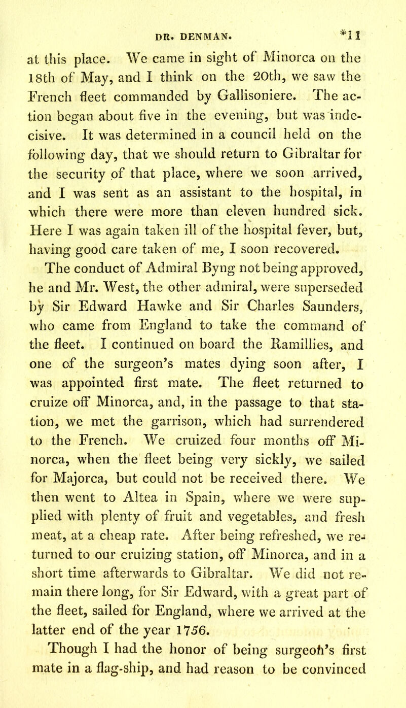 at this place. We came in sight of Minorca on the 18th of May, and I think on the 20th, we saw the French fleet commanded by Gallisoniere. The ac- tion began about five in the evening, but was inde- cisive. It was determined in a council held on the following day, that we should return to Gibraltar for the security of that place, where we soon arrived, and I was sent as an assistant to the hospital, in which there were more than eleven hundred sick. Here I was again taken ill of the hospital fever, but, having good care taken of me, I soon recovered. The conduct of Admiral Byng not being approved, he and Mr. West, the other admiral, were superseded by Sir Edward Hawke and Sir Charles Saunders, who came from England to take the command of the fleet. I continued on board the Ramillies, and one of the surgeon’s mates dying soon after, I was appointed first mate. The fleet returned to cruize off Minorca, and, in the passage to that sta- tion, we met the garrison, which had surrendered to the French. We cruized four months off Mi- norca, when the fleet being very sickly, we sailed for Majorca, but could not be received there. We then went to Altea in Spain, where we were sup- plied with plenty of fruit and vegetables, and fresh meat, at a cheap rate. After being refreshed, we re-* turned to our cruizing station, off Minorca, and in a short time afterwards to Gibraltar. We did not re- main there long, for Sir Edward, with a great part of the fleet, sailed for England, where we arrived at the latter end of the year 1756. Though I had the honor of being surgeoh’s first mate in a flag-ship, and had reason to be convinced