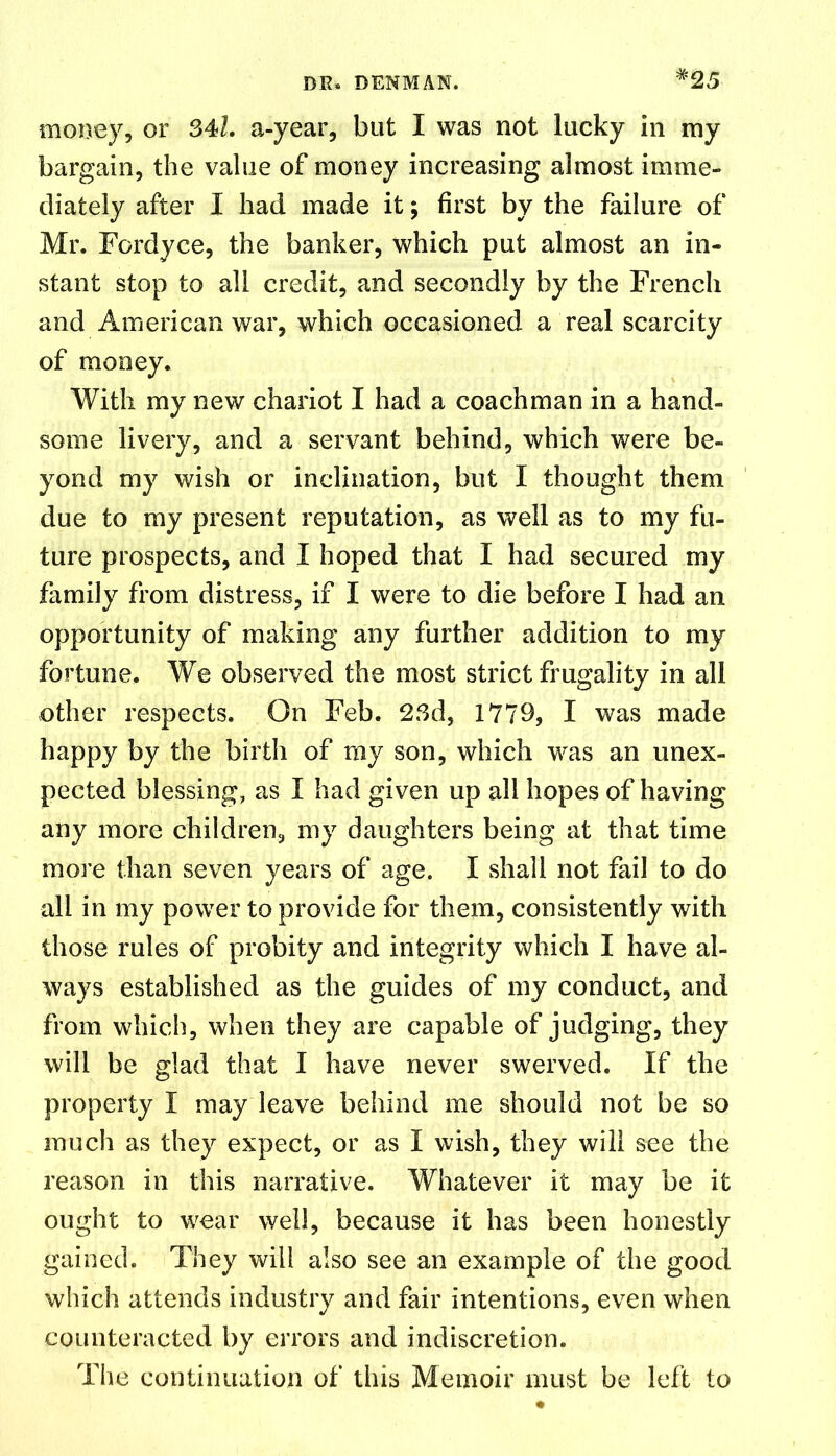 money, or 34k a-year, but I was not lucky in my bargain, the value of money increasing almost imme- diately after I had made it; first by the failure of Mr. Fordyce, the banker, which put almost an in- stant stop to all credit, and secondly by the French and American war, which occasioned a real scarcity of money. With my new chariot I had a coachman in a hand- some livery, and a servant behind, which were be- yond my wish or inclination, but I thought them due to my present reputation, as well as to my fu- ture prospects, and I hoped that I had secured my family from distress, if I were to die before I had an opportunity of making any further addition to my fortune. We observed the most strict frugality in all other respects. On Feb. 23d, 1779, I was made happy by the birth of my son, which was an unex- pected blessing, as I had given up all hopes of having any more children, my daughters being at that time more than seven years of age. I shall not fail to do all in my power to provide for them, consistently with those rules of probity and integrity which I have al- ways established as the guides of my conduct, and from which, when they are capable of judging, they will be glad that I have never swerved. If the property I may leave behind me should not be so much as they expect, or as I wish, they will see the reason in this narrative. Whatever it may be it ought to wear well, because it has been honestly gained. They will also see an example of the good which attends industry and fair intentions, even when counteracted by errors and indiscretion. The continuation of this Memoir must be left to