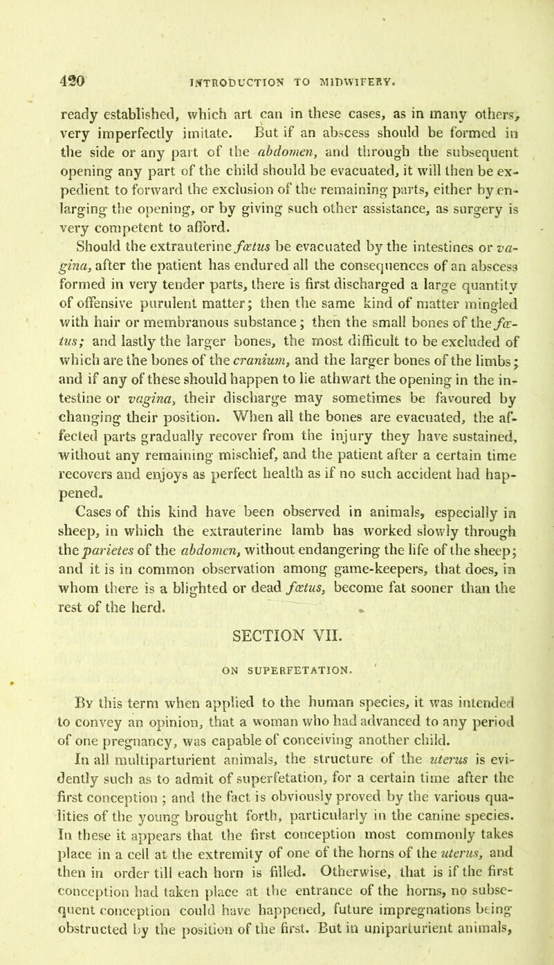 ready established, which art can in these cases, as in many others, very imperfectly imitate. But if an abscess should be formed in the side or any part of the abdomen, and through the subsequent opening any part of the child should be evacuated, it will then be ex- pedient to forward the exclusion of the remaining parts, either by en- larging the opening, or by giving such other assistance, as surgery is very competent to afford. Should the extrauterine/<2^M$ be evacuated by the intestines or va- gina, after the patient has endured all the consequences of an abscess formed in very tender parts, there is first discharged a large quantity of offensive purulent matter; then the same kind of matter mingled with hair or membranous substance; then the small bones of the/<r- tns; and lastly the larger bones, the most difficult to be excluded of which are the bones of the cranium, and the larger bones of the limbs j and if any of these should happen to lie athwart the opening in the in- testine or vagina, their discharge may sometimes be favoured by changing their position. When ail the bones are evacuated, the af- fected parts gradually recover from the injury they have sustained, without any remaining mischief, and the patient after a certain time recovers and enjoys as perfect health as if no such accident had hap- pened. Cases of this kind have been observed in animals, especially in sheep, in which the extrauterine lamb has worked slowly through the parietes of the abdomen, without endangering the life of the sheep; and it is in common observation among game-keepers, that does, in whom there is a blighted or dead foetus, become fat sooner than the rest of the herd. SECTION VII. ON SUPERFETATION. By this term when applied to the human species, it was intended to convey an opinion, that a woman who had advanced to any period of one pregnancy, was capable of conceiving another child. In all multiparturient animals, the structure of the uterus is evi- dently such as to admit of superfetation, for a certain time after the first conception ; and the fact is obviously proved by the various qua- lities of the young brought forth, particularly in the canine species. In these it appears that the first conception most commonly takes place in a cell at the extremity of one of the horns of the uterus, and then in order till each horn is filled. Otherwise, that is if the first conception had taken place at the entrance of the horns, no subse- quent conception could have happened, future impregnations being obstructed by the position of the first. But in uniparturient animals,