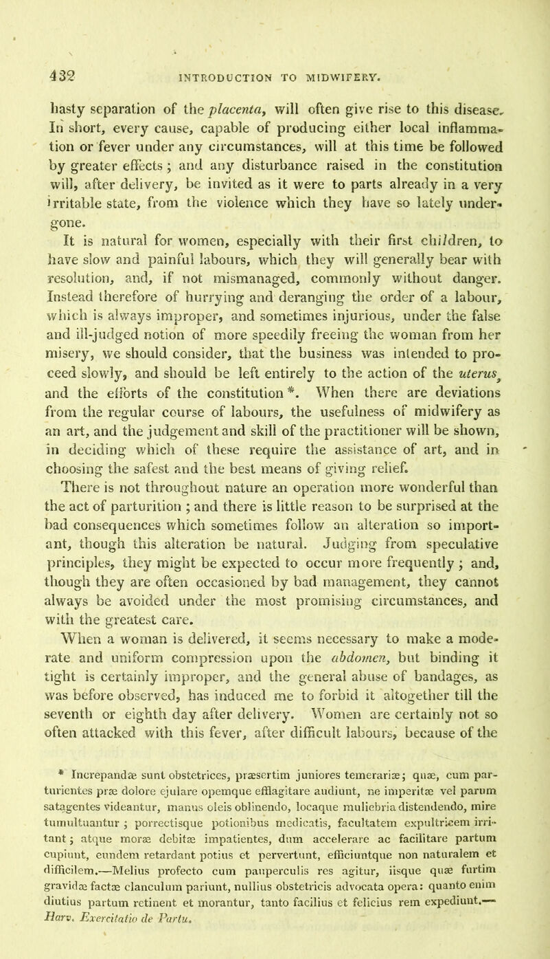 hasty separation of the placenta, will often give rise to this disease. In short, every cause, capable of producing either local inflamma- tion or fever under any circumstances, will at this time be followed by greater effects; and any disturbance raised in the constitution will, after delivery, be invited as it were to parts already in a very irritable state, from the violence which they have so lately under* gone. It is natural for women, especially with their first children, to have slow and painful labours, which they will generally bear with resolution, and, if not mismanaged, commonly without danger. Instead therefore of hurrying and deranging the order of a labour, which is always improper, and sometimes injurious, under the false and ill-judged notion of more speedily freeing the woman from her misery, we should consider, that the business was intended to pro- ceed slowly, and should be left entirely to the action of the uterus9 and the efforts of the constitution *. When there are deviations from the regular course of labours, the usefulness of midwifery as an art, and the judgement and skill of the practitioner will be shown, in deciding which of these require the assistance of art, and in choosing the safest and the best means of giving relief. There is not throughout nature an operation more wonderful than the act of parturition ; and there is little reason to be surprised at the bad consequences which sometimes follow an alteration so import- ant, though this alteration be natural. Judging from speculative principles, they might be expected to occur more frequently ; and, though they are often occasioned by bad management, they cannot always be avoided under the most promising circumstances, and with the greatest care. When a woman is delivered, it seems necessary to make a mode- rate and uniform compression upon the abdomen, but binding it tight is certainly improper, and the general abuse of bandages, as was before observed, has induced me to forbid it altogether till the seventh or eighth day after delivery. Women are certainly not so often attacked with this fever, after difficult labours, because of the * Increpandae sunt obstetrices, praesertim juniores temerariae; quae, cum par- turientes prae dolore ejulare opemque efflagitare audiunt, ne imperitse vel parum satagentes videantur, manus oleis oblinendo, locaque rauliebriadistendendo, mire tumultuantur ; porrectisque potionibus medicatis, facultatem expultricem irri- tant ; atque morae debitas impatientes, darn accelerare ac faciiitare partum cupiunt, eundem retardant potius et pervertunt, efficiuntque non naturalem et difficilem.—Melius profecto cum pauperculis res agitur, iisque quae furtim gravidas factae clanculum pariunt, nullius obstetricis advocata opera: quanto enim diutius partum retinent et morantur, tanto facilius et felicius rem expediunt.—- Ham. Exercitatio cle Partu,