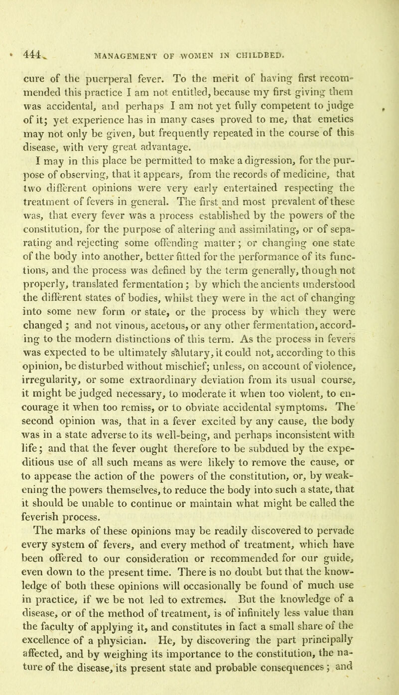 cure of the puerperal fever. To the merit of having first recom- mended this practice I am not entitled, because my first giving them was accidental, and perhaps I am not yet fully competent to judge of it; yet experience has in many cases proved to me, that emetics may not only be given, but frequently repeated in the course of this disease, with very great advantage. I may in this place be permitted to make a digression, for the pur- pose of observing, that it appears, from the records of medicine, that two different opinions were very early entertained respecting the treatment of fevers in general. The first and most prevalent of these was, that every fever was a process established by the powers of the constitution, for the purpose of altering and assimilating, or of sepa- rating and rejecting some offending matter; or changing one state of the body into another, better fitted for the performance of its func- tions, and the process was defined by the term generally, though not properly, translated fermentation; by which the ancients understood the different states of bodies, whilst they were in the act of changing into some new form or state, or the process by which they were changed ; and not vinous, acetous, or any other fermentation, accord- ing to the modem distinctions of this term. As the process in fevers was expected to be ultimately salutary, it could not, according to this opinion, be disturbed without mischief; unless, on account of violence, irregularity, or some extraordinary deviation from its usual course, it might be judged necessary, to moderate it when too violent, to en- courage it when too remiss, or to obviate accidental symptoms. The second opinion was, that in a fever excited by any cause, the body was in a state adverse to its well-being, and perhaps inconsistent with life; and that the fever ought therefore to be subdued by the expe- ditious use of all such means as were likely to remove the cause, or to appease the action of the powers of the constitution, or, by weak- ening the powers themselves, to reduce the body into such a state, that it should be unable to continue or maintain what might be called the feverish process. The marks of these opinions may be readily discovered to pervade every system of fevers, and every method of treatment, which have been offered to our consideration or recommended for our guide, even down to the present time. There is no doubt but that the know- ledge of both these opinions will occasionally be found of much use in practice, if we be not led to extremes. But the knowledge of a disease, or of the method of treatment, is of infinitely less value than the faculty of applying it, and constitutes in fact a small share of the excellence of a physician. He, by discovering the part principally affected, and by weighing its importance to the constitution, the na- ture of the disease, its present state and probable consequences ; and