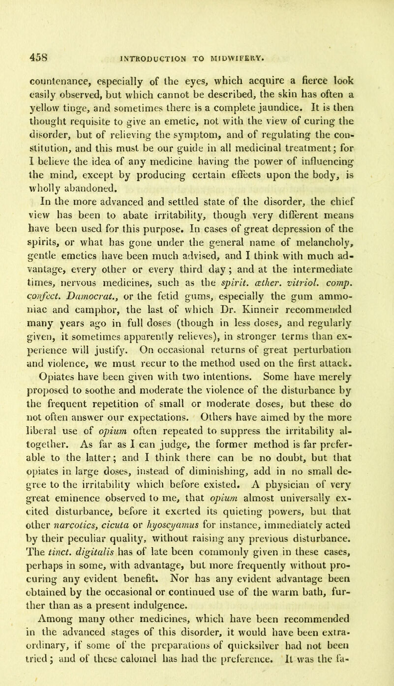 countenance, especially of the eyes, which acquire a fierce look easily observed, but which cannot be described, the skin has often a yellow tinge, and sometimes there is a complete jaundice. It is then thought requisite to give an emetic, not with the view of curing the disorder, but of relieving the symptom, and of regulating the con- stitution, and this must be our guide in all medicinal treatment; for I believe the idea of any medicine having the power of influencing the mind, except by producing certain effects upon the body, is wholly abandoned. In the more advanced and settled state of the disorder, the chief view has been to abate irritability, though very different means have been used for this purpose. In cases of great depression of the spirits, or what has gone under the general name of melancholy, gentle emetics have been much advised, and I think with much ad- vantage, every other or every third day; and at the intermediate times, nervous medicines, such as the spirit, cether. vitriol, comp, confect. Damocrat., or the fetid gums, especially the gum ammo- niac and camphor, the last of which Dr. Kinneir recommended many years ago in full doses (though in less doses, and regularly given, it sometimes apparently relieves), in stronger terms than ex- perience will justify. On occasional returns of great perturbation and violence, we must recur to the method used on the first attack. Opiates have been given with two intentions. Some have merely proposed to soothe and moderate the violence of the disturbance by the frequent repetition of small or moderate doses, but these do not often answer our expectations. Others have aimed by the more liberal use of opium often repeated to suppress the irritability al- together. As far as I can judge, the former method is far prefer- able to the latter; and I think there can be no doubt, but that opiates in large doses, instead of diminishing, add in no small de- gree to the irritability which before existed. A physician of very great eminence observed to me, that opium almost universally ex- cited disturbance, before it exerted its quieting powers, but that other narcotics, cicuta or hyoscyamus for instance, immediately acted by their peculiar quality, without raising any previous disturbance. The tinct. digitalis has of late been commonly given in these cases, perhaps in some, with advantage, but more frequently without pro- curing any evident benefit. Nor has any evident advantage been obtained by the occasional or continued use of the warm bath, fur- ther than as a present indulgence. Among many other medicines, which have been recommended in the advanced stages of this disorder, it would have been extra- ordinary, if some of the preparations of quicksilver had not been tried; and of these calomel has had the preference. It was the fa-