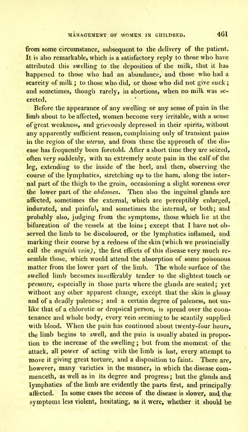 from some circumstance, subsequent to the delivery of the patient. It is also remarkable, which is a satisfactory reply to those who have attributed this swelling to the deposition of the milk, that it has happened to those who had an abundance, and those who had a scarcity of milk; to those who did, or those who did not give suck; and sometimes, though rarely, in abortions, when no milk was se- creted. Before the appearance of any swelling or any sense of pain in the limb about to be affected, women become very irritable, with a sense of great weakness, and grievously depressed in their spirits, without any apparently sufficient reason, complaining only of transient pains in the region of the uterus, and from these the approach of the dis- ease has frequently been foretold. After a short time they are seized, often very suddenly, with an extremely acute pain in the calf of the leg, extending to the inside of the heel, and then, observing the course of the lymphatics, stretching up to the ham, along the inter- nal part of the thigh to the groin, occasioning a slight soreness over the lower part of the abdomen. Then also the inguinal glands are affected, sometimes the external, which are perceptibly enlarged, indurated, and painful, and sometimes the internal, or both; and probably also, judging from the symptoms, those which lie at the bifurcation of the vessels at the loins; except that I have not ob- served the limb to be discoloured, or the lymphatics inflamed, and marking their course by a redness of the skin (which we provincially call the anguish ’vein), the first effects of this disease very much re- semble those, which would attend the absorption of some poisonous matter from the lower part of the limb. The whole surface of the swelled limb becomes insufferably tender to the slightest touch or pressure, especially in those parts where the glands are seated; yet without any other apparent change, except that the skin is glossy and of a deadly paleness; and a certain degree of paleness, not un- like that of a chlorotic or dropsical person, is spread over the coun- tenance and whole body, every vein seeming to be scantily supplied with blood. When the pain has continued about twenty-four hours, the limb begins to swell, and the pain is usually abated in propor- tion to the increase of the swelling; but from the moment of the attack, all power of acting with the limb is lost, every attempt to move it giving great torture, and a disposition to faint. There are, however, many varieties in the manner, in which the disease com- menceth, as well as in its degree and progress; but the glands and lymphatics of the limb are evidently the parts first, and principally affected. In some cases the access of the disease is slower, and the symptoms less violent, hesitating, as it were, whether it should be