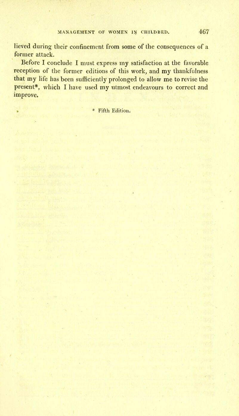 lieved during their confinement from some of the consequences of a former attack. Before I conclude I must express my satisfaction at the favorable reception of the former editions of this work, and my thankfulness that my life has been sufficiently prolonged to allow me to revise the present*, which I have used my utmost endeavours to correct and improve. * Fifth Edition.