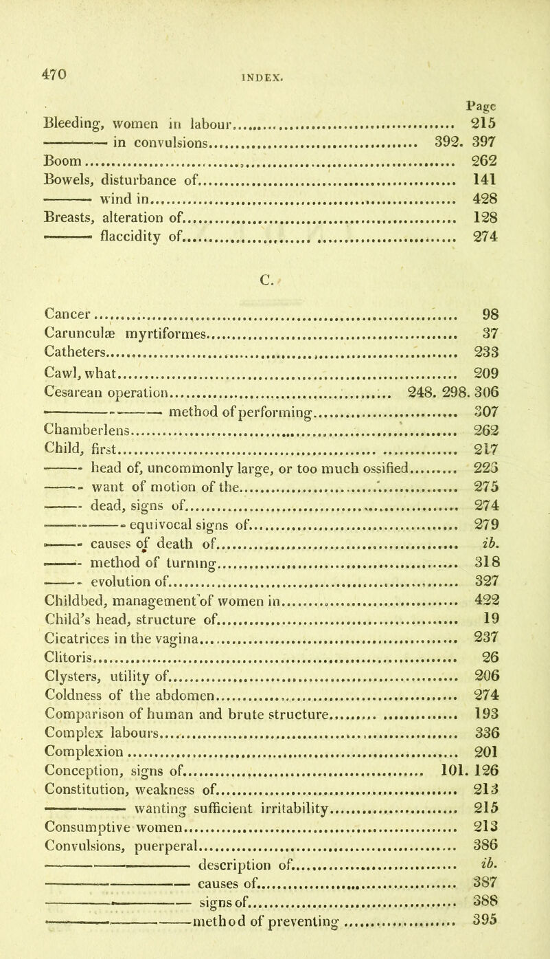 Page Bleeding, women in labour 215 —— in convulsions 392. 397 Boom .. 262 Bowels, disturbance of, 141 wind in 428 Breasts, alteration of. 128 — flaccidity of. 274 C. Cancer 98 Carunculse myrtiformes 37 Catheters 233 Cawl, what 209 Cesarean operation 248. 298. 306 ——_—— method of performing 307 Chamberlens 262 Child, first... 217 head of, uncommonly large, or too much ossified 223 want of motion of the '. 275 dead, signs of. , 274 equivocal signs of 279 causes of death of ib. method of turning 318 ——- evolution of 327 Childbed, managementof women in 422 Child's head, structure of. 19 Cicatrices in the vagina 237 Clitoris 26 Clysters, utility of. 206 Coldness of the abdomen 274 Comparison of human and brute structure.. 193 Complex labours...,' 336 Complexion 201 Conception, signs of. 101. 126 Constitution, weakness of. 213 — — wanting sufficient irritability 215 Consumptive women 213 Convulsions, puerperal 386 — description of. ib. — causes of. 387 — signs of. 388 —* method of preventing 395