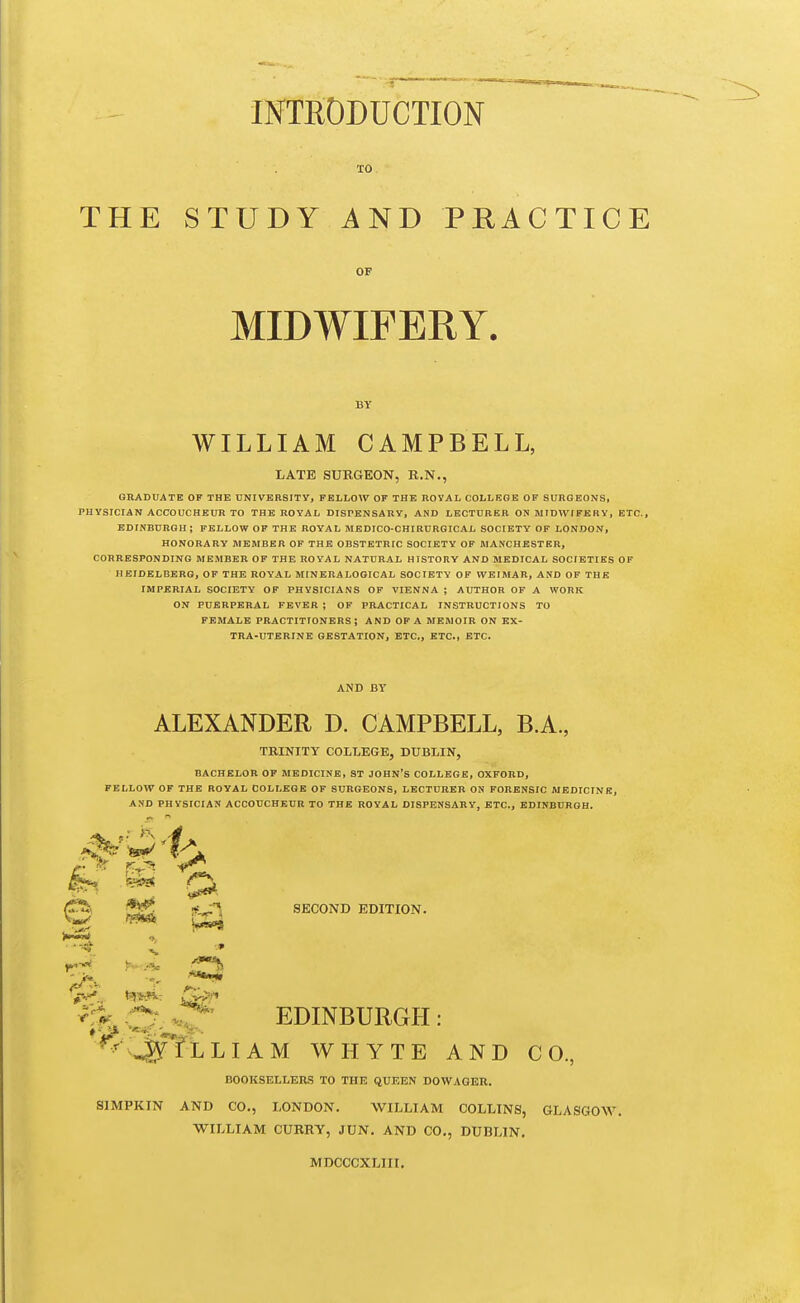 INTRODUCTION TO THE STUDY AND PRACTICE OF MIDWIFERY. WILLIAM CAMPBELL, LATE SURGEON, R.N., GRADUATE OP THE UNIVEBSITY, FELLOW OF THE HOYAL COLLEGE OF SURGEONS, PHYSICIAN ACCOUCHEUR TO THE ROYAL DISPENSARY, AND LECTURER ON MIDWIFERY, ETC., EDINBURGH; FELLOW OF THE ROYAL IHEDICO-CHIRURGICAL SOCIETY OF LONDON, HONORARY MEMHER OF THE OBSTETRIC SOCIETY OF MANCHESTER, CORRESPONDING MEMBER OF THE ROYAL NATURAL HISTORY AND MEDICAL SOCIETIES OF HEIDELBERG, OF THE ROYAL MIN ERA LOGIC AL SOCIETY OF WEIMAR, AND OF THE IMPERIAL SOCIETY OF PHYSICIANS OF VIENNA ; AUTHOR OF A WORK ON PUERPERAL FEVER ; OF PRACTICAL INSTRUCTIONS TO FEMALE PRACTITIONERS; AND OF A MEMOIR ON EX- TRA-UTERINE GESTATION, ETC., ETC., ETC. AND BY ALEXANDER D. CAMPBELL, B.A., BACHELOR OF MEDICINE, ST JOHN'S COLLEGE, OXFORD, FELLOW OF THE ROYAL COLLEGE OF SURGEONS, LECTURER ON FORENSIC MEDICINE, AND PHYSICIAN ACCOUCHEUR TO THE ROYAL DISPENSARY, ETC., EDINBURGH. SECOND EDITION. ^-iA: r^f^ EDINBURGH : ^^^^fLLIAM WHYTE AND CO., BOOKSELLEBis TO THE QUEEN DOWAGER. SIMPKIN AND CO., LONDON. WILLIAM COLLINS, GLASGOW. WILLIAM CURRY, JUN. AND CO., DUBLIN. MDCCCXLIII.