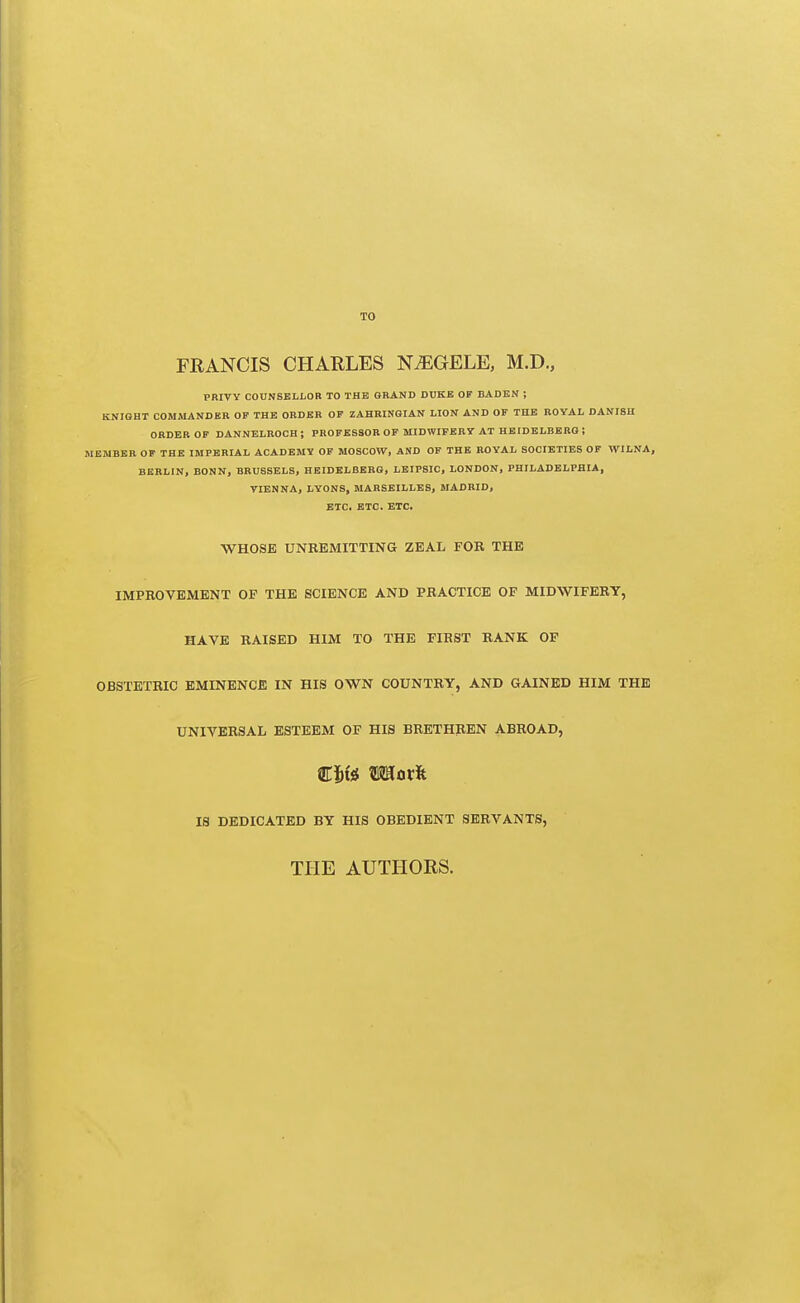 TO FRANCIS CHARLES N^GELE, M.D., PRIVY COUNSELLOR TO THE ORAND DUKE OF BADEN ; KNIGHT COMMANDER OF THE ORDER OF ZAHRINGIAN LION AND OF THE ROYAL DANISH ORDER OF DANNBLROCH; PROFESSOR OF MIDWIFERY AT HEIDELBERG ; MEMBER OF THE IMPERIAL ACADEMY OF MOSCOW, AND OP THE ROYAL SOCIETIES OF VVILNA, BERLIN, BONN, BRUSSELS, HEIDELBERG, LEIPSIC, LONDON, PHILADELPHIA, VIENNA, LYONS, MARSEILLES, MADRID, ETC. ETC. ETC. WHOSE UNREMITTING ZEAL FOR THE IMPROVEMENT OF THE SCIENCE AND PRACTICE OF MIDWIFERY, HAVE RAISED HIM TO THE FIRST RANK OF OBSTETRIC EMINENCE IN HIS OWN COUNTRY, AND GAINED HIM THE UNIVERSAL ESTEEM OF HIS BRETHREN ABROAD, €W Wiaxit IS DEDICATED BY HIS OBEDIENT SERVANTS, THE AUTHORS.