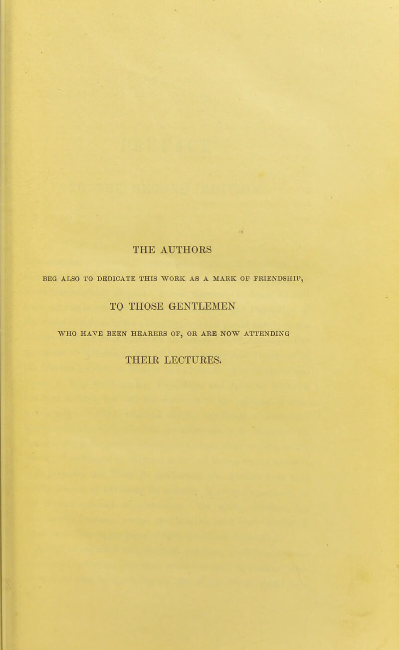 THE AUTHORS BEG ALSO TO DEDICATE THIS WORK AS A MARK OP FRIENDSHIP, TO THOSE GENTLEMEN WHO HAVE BEEN HEARERS OF, OR ARB NOW ATTENDING THEIR LECTURES.