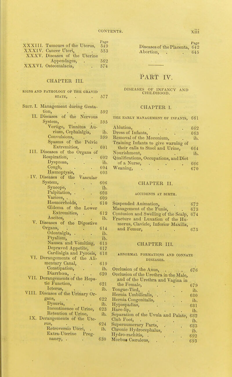 Page XXXIII. Tumours of the Uterus, 649 XXXIV. Cancer Uteri, . 553 XXXV. Diseases of tlie Uterine Appendages, . 562 XXXVI. Osteomalacia, . 574 Page Diseases of the Placenta, 642 Abortion, . . 645 CHAPTER III. SIGNS AND PATHOLOGY OF THE GRAVID STATE, . . 577 Sect. I. Management during Gesta- tion, . . 592 II. Diseases of the Nervous System, . . 595 Vertigo, Tinnitus Au- rium. Cephalalgia, ib. Convulsions, . 599 Spasms of the Pelvic Exti'emities, . 601 III. Diseases of the Organs of Respiration, . . 602 Dyspnoea, . ib. Cough, . . 604 Htemoptysis, . 605 IV. Diseases of the Vascular System, . . 606 Syncope, . ib. Palpitation, . . 608 Varices, . . 609 Hfemorrhoids, . 610 (Edema of the Lower Extremities, . 612 Ascites, . . ib. V. Diseases of the Digestive Organs, , . 614 Odontalgia, . . ib. Ptyalism, . ib. Nausea and Vomiting, 615 Depraved Appetite, 617 Cardialgia and Pyrosis, 618 VI. Derangements of the Ali- mentary Canal, . 619 Constipation, . ib. Diarrhoea, . . 620 VII. Derangements of the Hepa- tic Function, . 621 Icterus, . . ib. Diseases of the Urinary Or- gans, . . 622 Dysuria, . . ib. Incontinence of Ui-ine, 623 Retention of Urine, ib. Derangements of the Ute- rus, . . 624 Retroversio Uteri, . ib. Extra-Uterine Preg- nancy, . . 630 VIII. IX. PART IV. DISEASES OF INFANCY AND CHILDHOOD. CHAPTER I. THE EARLY MANAGEMENT OF INFANTS, 661 Ablution, . . .662 Dress of Infants, . . 663 Removal of the Meconium, . ib. Training Infants to give warning of their calls to Stool and Ui-ine, 664 Nourishment, . . ib. Qualifications, Occupations, and Diet of a Nurse, . . . 666 Weaning, . . . 670 CHAPTER II. ACCIDENTS AT BIRTH. Suspended Animation, , 672 Management of the Funis, . 673 Contusion and Swelling of the Scalp, 674 Fracture and Luxation of the Hu- merus, Clavicle, Inferior Maxilla, and Femur, . . 675 CHAPTER IIL ABNORMAL FORMATIONS AND CONNATE DISEASES. Occlusion of the Anus, . . 676 Occlusion of the Urethra in the Male, and of the Urethra and Vagina in the Female, . . 679 Tongue-Tied, . . . ib. Hernia Umbilicalis, . . 680 Hernia Congenitalis, . . lb. Hypospadias, . . 681 Hare-lip, . . . ib. Separation of the Uvula and Palate, 682 Club Foot, . . . ib. Supernumerary Parts, . . 683 Chronic Hydrocephalus, . ' ib. Hydro-rachitis, . . . 692 Moi'buB Cajruleus, . . 693