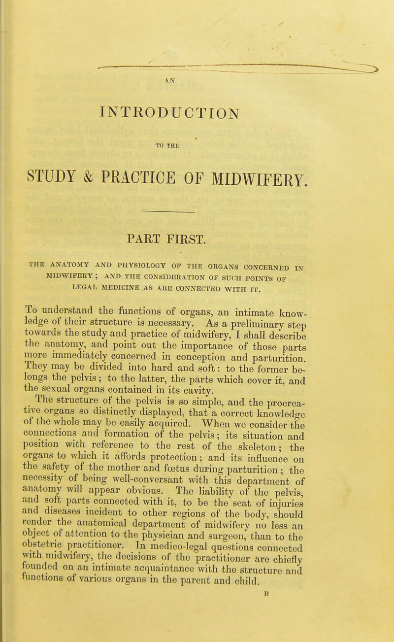 AN INTRODUCTION TO THE STUDY & PRACTICE OF MIDWIFERY. PART FIRST. THE ANATOMY AND PHYSIOLOGY OF THE ORGANS CONCERNED IN MIDWIFERY ; AND THE CONSIDERATION OP SUCH POINTS OF LEGAL MEDICINE AS ARE CONNECTED WITH IT. To understand the functions of organs, an intimate know- ledge of their structure is necessary. As a preliminary step towards the study and practice of midwifery, I shall describe the anatomy, and point out the importance of those parts more immediately concerned in conception and parturition. They may be divided into hard and soft: to the former be- longs the pelvis; to the latter, the parts which cover it, and the sexual organs contained in its cavity. The structure of the pelvis is so simple, and the procrea- tive organs so distinctly displayed, that a correct knowledge of the whole may be easily acquired. When we consider the connections and formation of the pelvis; its situation and position with reference to the rest of the skeleton; the organs to which it affords protection; and its influence on the safety of the mother and foetus during parturition; the necessity of being well-conversant with this department of anatomy will appear obvious. The liabihty of the pelvis, and soft parts connected with it, to be the seat of injuries and diseases incident to other regions of the body, should render the anatomical department of midwifery no less an object of attention to the physician and surgeon, than to the obstetric practitioner. In medico-legal questions connected with midwifery, the decisions of the practitioner are chiefly founded on an intimate acquaintance with the structure and mnctions of various organs in the parent and child. B