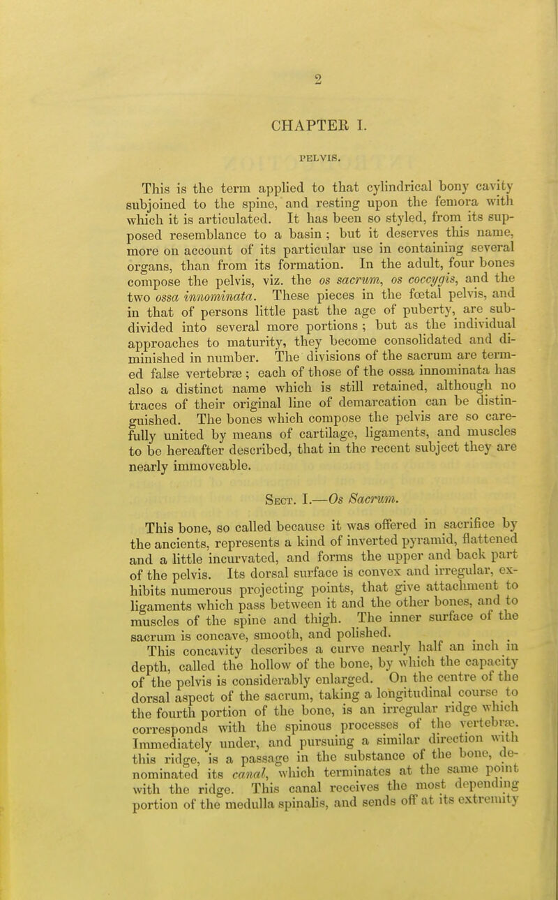 CHAPTER I. PELVIS. This is the term applied to that cyhndrical bony cavity subjoined to the spine, and resting upon the femora with which it is articulated. It has been so styled, from its sup- posed resemblance to a basin ; but it deserves this name, more on account of its particular use in containing several organs, than from its formation. In the adult, four bones compose the pelvis, viz. the os sacrum, os coccygis, and the two ossa innominata. These pieces in the foetal pelvis, and in that of persons little past the age of puberty, are sub- divided into several more portions ; but as the individual approaches to maturity, they become consohdated and di- minished in number. The divisions of the sacrum are term- ed false vertebrae ; each of those of the ossa innominata has also a distinct name which is still retained, although no traces of their original line of demarcation can be distin- guished. The bones which compose the pelvis are so care- fully united by means of cartilage, ligaments, and muscles to be hereafter described, that in the recent subject they are nearly immoveable. Sect. I.—Os Sacrum. This bone, so called because it was offered in sacrifice by the ancients, represents a kind of inverted pyramid, flattened and a little incurvated, and forms the upper and back part of the pelvis. Its dorsal surface is convex and irregular, ex- hibits numerous projecting points, that give attachment to ligaments which pass between it and the other bones, and to muscles of the spine and thigh. The inner surface of the sacrum is concave, smooth, and polished. • i • This concavity describes a curve nearly half an mch ni depth, called the hollow of the bone, by which the capacity of the pelvis is considerably enlarged. On the centre of the dorsal aspect of the sacrum, taking a longitudinal course to the fourth portion of the bone, is an irregular ridge which corresponds with the spinous processes of the vertebrfe. Immediately under, and pursuing a similar direction with this ridge, is a passage in the substance of the bone, de- nominated its canal, which terminates at the same point with the ridge. This canal receives the most depending portion of the medulla spinalis, and sends off at its extremity