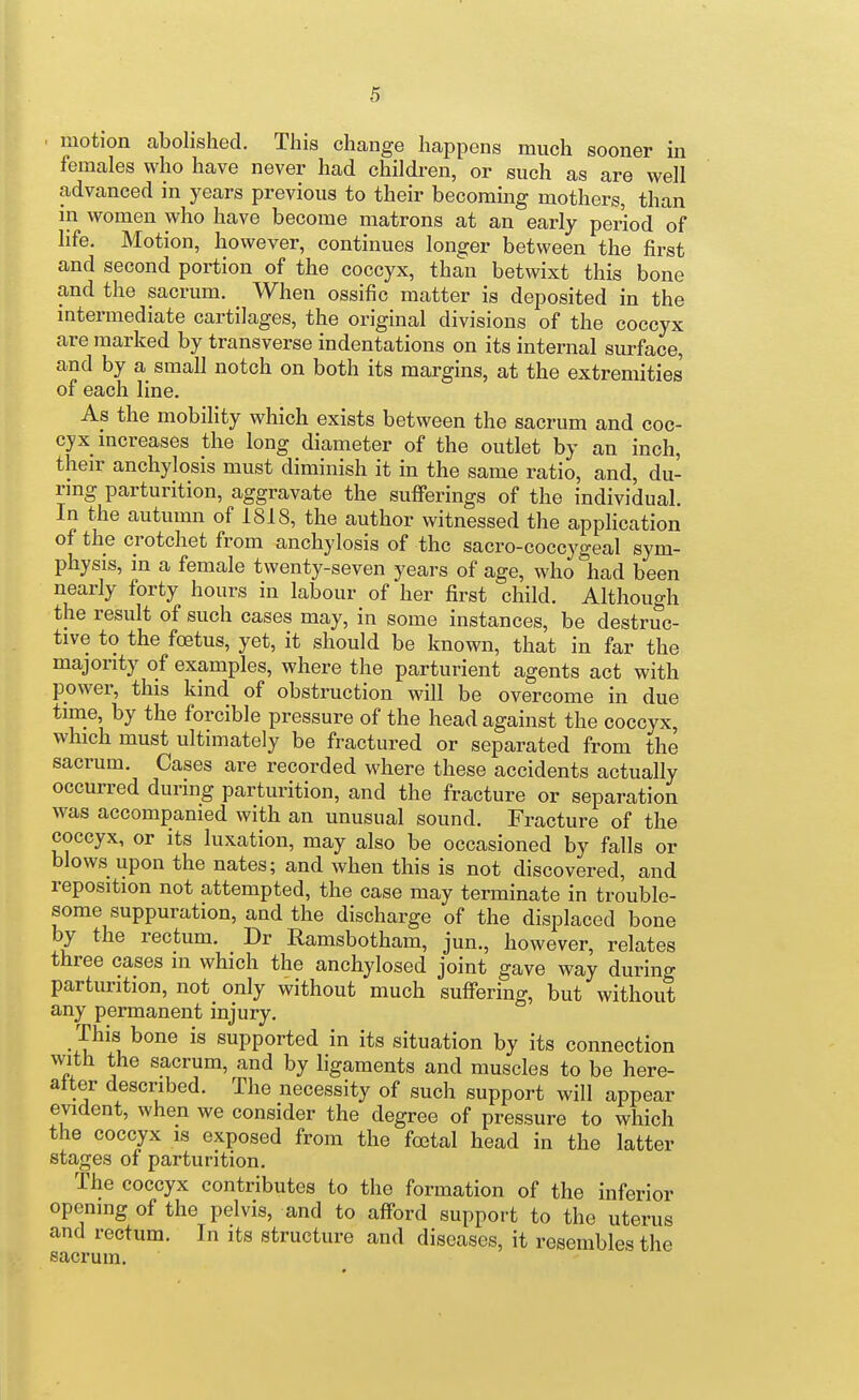 motion abolished. This change happens much sooner in females who have never had children, or such as are well advanced in years previous to their becoming mothers, than in women who have become matrons at an early period of life. Motion, however, continues longer between the first and second portion of the coccyx, than betwixt this bone and the sacrum. _ When ossific matter is deposited in the intermediate cartilages, the original divisions of the coccyx are marked by transverse indentations on its internal surface, and by a small notch on both its margins, at the extremities of each line. As the mobility which exists between the sacrum and coc- cyx increases the long diameter of the outlet by an inch, their anchylosis must diminish it in the same ratio, and, du- ring parturition, aggravate the sufferings of the individual. In the autumn of 1818, the author witnessed the application of the crotchet from anchylosis of the sacro-coccygeal sym- physis, in a female twenty-seven years of age, who had been nearly forty hours in labour of her first child. Although the result of such cases may, in some instances, be destruc- tive to the foetus, yet, it should be known, that in far the majority of examples, where the parturient agents act with power, this kind of obstruction will be overcome in due time by the forcible pressure of the head against the coccyx, which must ultimately be fractured or separated from the sacrum. Cases are recorded where these accidents actually occurred during parturition, and the fracture or separation was accompanied with an unusual sound. Fracture of the coccyx, or its luxation, may also be occasioned by falls or blows upon the nates; and when this is not discovered, and reposition not attempted, the case may terminate in trouble- some suppuration, and the discharge of the displaced bone by the rectum. Dr Ramsbotham, jun., however, relates three eases in which the anchylosed joint gave way during parturition, not only without much suffering, but without any permanent injury. This bone is supported in its situation by its connection with the sacrum, and by ligaments and muscles to be here- alter described. The necessity of such support will appear evident, when we consider the degree of pressure to which the coccyx is exposed from the foetal head in the latter stages of parturition. The coccyx contributes to the formation of the inferior opening of the pelvis, and to aff'ord support to the uterus and rectum. In its structure and diseases, it resembles the sacrum.