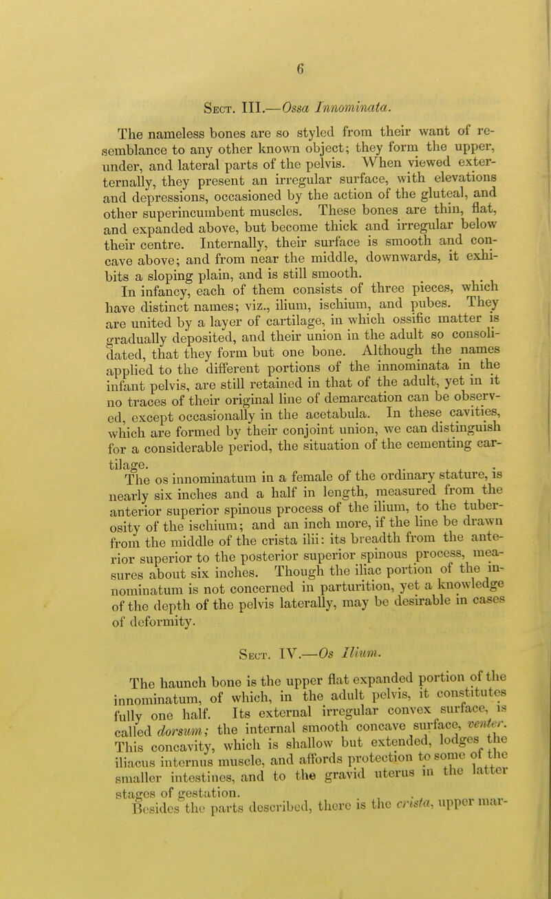 Sect. III.—Ossa Innominata. The nameless bones are so styled from their want of re- semblance to any other known object; they form the upper, under, and lateral parts of the pelvis. When viewed exter- ternally, they present an irregular surface, with elevations and depressions, occasioned by the action of the gluteal, and other superincumbent muscles. These bones are thin, flat, and expanded above, but become thick and irregular below their centre. Internally, their surface is smooth and con- cave above; and from near the middle, downwards, it exhi- bits a sloping plain, and is still smooth. In infancy, each of them consists of three pieces, which have distinct names; viz., ilium, ischium, and pubes. They are united by a layer of cartilage, in which ossific matter is gradually deposited, and their union in the adult so consoh- dated, that they form but one bone. Although the names applied to the different portions of the innominata in the infant pelvis, are still retained in that of the adult, yet in it no traces of their original line of demarcation can be observ- ed, except occasionally in the acetabula. In these cavities, which are formed by their conjoint union, we can distinguish for a considerable period, the situation of the cementing car- The OS innominatum in a female of the ordinary stature, is nearly six inches and a half in length, measured from the anterior superior spinous process of the ilium, to the tuber- osity of the ischium; and an inch more, if the line be drawn from the middle of the crista ilii: its breadth from the ante- rior superior to the posterior superior spinous process, mea- sures about six inches. Though the iliac portion of the in- nominatum is not concerned in parturition, yet a knowledge of the depth of the pelvis laterally, may be desirable m cases of deformity. Sect. IV.—Os Ilium. The haunch bone is the upper flat expanded portion of the innominatum, of which, in the adult pelvis, it constitutes fully one half. Its external irregular convex surface is called dorsum; the internal smooth concave surface, venter. This concavity, which is shallow but extended, lodges the iliacus internus muscle, and aff-ords protection to some of the smaller intestines, and to the gravid uterus m the latter staffes of gestation. Besides the parts described, there is the cnsfa, upper mar-