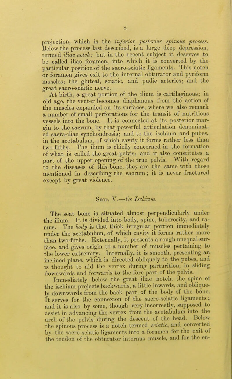 projection, which is the inferior posterior spinous process. Below the process last described, is a large deep depression, tQYwiGd. iliac notch; but in the recent subject it deserves to be called iliac foramen, into which it is converted by the particular position of the sacro-sciatic hgaments. This notch or foramen gives exit to the internal obturator and pyriform muscles; the gluteal, sciatic, and pudic arteries; and the great sacro-sciatic nerve. At birth, a great portion of the ilium is cartilaginous; in old age, the venter becomes diaphanous from the action of the muscles expanded on its surfaces, where we also remark a number of small perforations for the transit of nutritious vessels into the bone. It is connected at its posterior mar- gin to the sacrum, by that powerful articulation denominat- ed sacra-iHac synchondrosis; and to the ischium and pubes, in the acetabulum, of which cavity it forms rather less than two-fifths. The ilium is chiefly concerned in the formation of what is called the great pelvis; and it also constitutes a part of the upper opening of the true pelvis. With regard to the diseases of this bone, they are the same with those mentioned in describing the sacrum; it is never fractured except by great violence. Sect. V.—Os Ischium. The seat bone is situated almost perpendicularly under the ilium. It is divided into body, spine, tuberosity, and ra- mus. The hocly is that thick irregular portion immediately under the acetabulum, of which cavity it forms rather more than two-fifths. Externally, it presents a rough unequal sur- face, and gives origin to a number of muscles pertaining to the lower extremity. Internally, it is smooth, presenting an inclined plane, which is directed obliquely to the pubes, a,ud is thought to aid the vertex during parturition, in sliding downwards and forwards to the fore part of the pelvis. Immediately below the great iliac notch, the spine of the ischium projects backwards, a little inwards, and oblique- ly downwards from the back part of the body of the bone. It serves for the connexion of the sacro-sciatic ligaments; and it is also by some, though very incorrectly, supposed to assist in advancing the vertex from the acetabulum into the arch of the pelvis during the descent of the head. Below the spinous process is a notch termed sciatic, and converted by the sacro-sciatic ligaments into a foramen for the exit of the tendon of the obturator internus nniscle, and for the en-