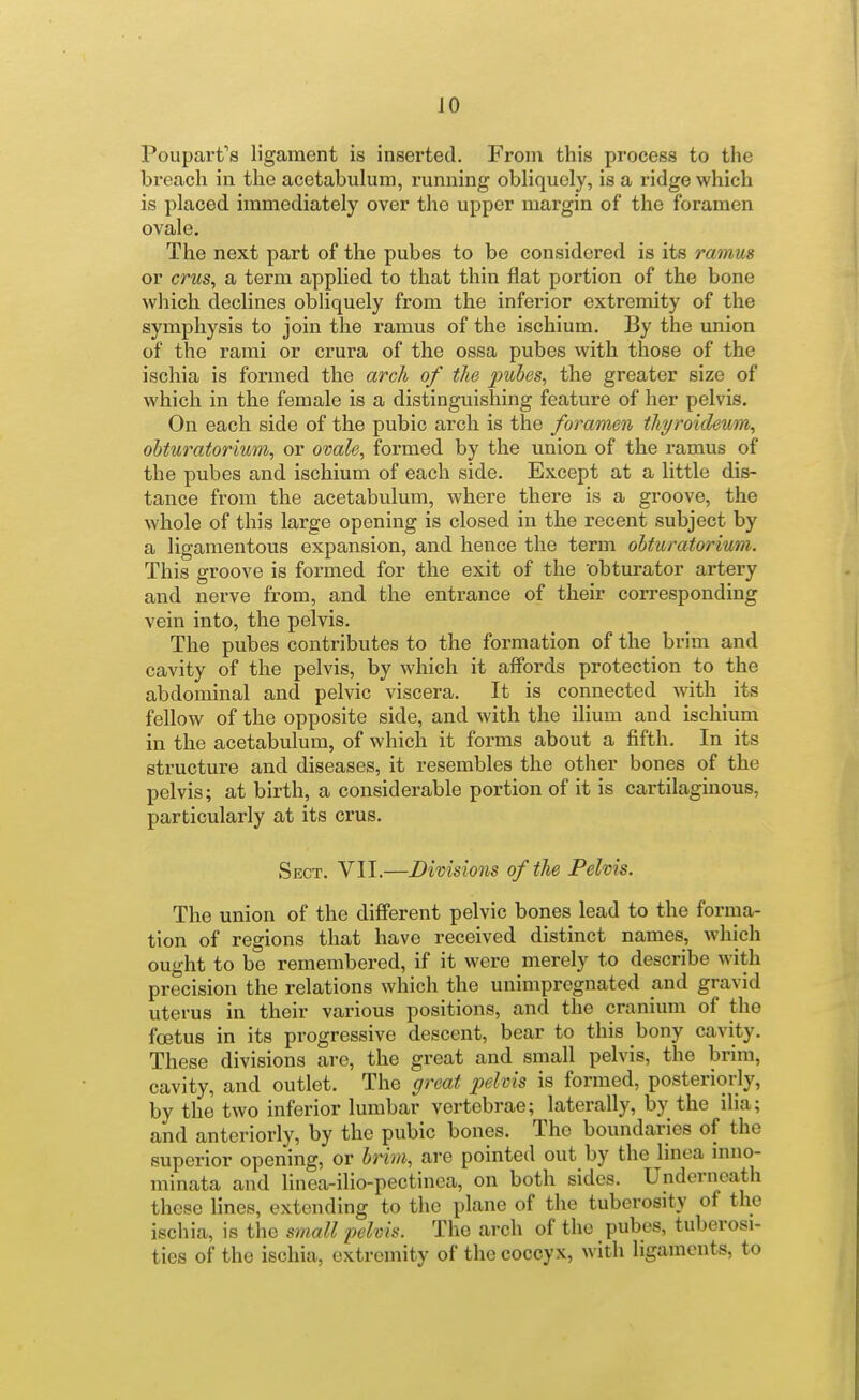 Poupart's ligament is inserted. From this process to the breach in the acetabulum, running obliquely, is a ridge which is placed immediately over the upper margin of the foramen ovale. The next part of the pubes to be considered is its ramus or crws, a term applied to that thin flat portion of the bone which declines obliquely from the inferior extremity of the symphysis to join the ramus of the ischium. By the union of the rami or crura of the ossa pubes with those of the ischia is formed the arch of the pubes, the greater size of which in the female is a distinguishing feature of her pelvis. On each side of the pubic arch is the foramen thyroidewn, ohturatorium, or ovale, formed by the union of the ramus of the pubes and ischium of each side. Except at a little dis- tance from the acetabulum, where there is a groove, the whole of this large opening is closed in the recent subject by a ligamentous expansion, and hence the term obturatorium. This groove is formed for the exit of the obturator artery and nerve from, and the entrance of their corresponding vein into, the pelvis. The pubes contributes to the formation of the brim and cavity of the pelvis, by which it affords protection to the abdominal and pelvic viscera. It is connected with its fellow of the opposite side, and with the ilium and ischium in the acetabulum, of which it forms about a fifth. In its structure and diseases, it resembles the other bones of the pelvis; at birth, a considerable portion of it is cartilaginous, particularly at its crus. Sect. VII.—Divisions of the Pelvis. The union of the different pelvic bones lead to the forma- tion of regions that have received distinct names, which ought to be remembered, if it were merely to describe with precision the relations which the unimpregnated and gravid uterus in their various positions, and the cranium of the foetus in its progressive descent, bear to this bony cavity. These divisions are, the great and small pelvis, the brim, cavity, and outlet. The great jyelms is formed, posteriorly, by the two inferior lumbar vertebrae; laterally, by the ilia; and anteriorly, by the pubic bones. The boundaries of the superior opening, or brim, are pointed out by the linea inno- minata and linea-ilio-pectinca, on both sides. Underneath these lines, extending to the plane of the tuberosity of the ischia, is the small pelvis. The arch of the pubes, tuberosi- ties of the ischia, extremity of the coccyx, with ligaments, to