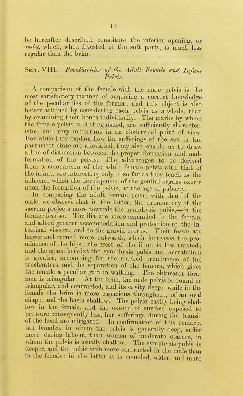 be hereafter described, constitute the inferior opening, or outlet, which, when divested of the soft parts, is much less regular than the brim. Sect. VIII.—Peculiarities of the Adult Female and Infant Pelvis. A comparison of the female with the male pelvis is the most satisfactory manner of acquiring a correct knowledge of the peculiarities of the former; and this object is also better attained by considering each pelvis as a whole, than by examining their bones individually. The marks by which the female pelvis is distinguished, are sufficiently character- istic, and very important in an obstetrical point of view. For while they explain how the sufferings of the sex in the parturient state are alleviated, they also enable us to draw a line of distinction between the proper formation and mal- formation of the pelvis. The advantages to be derived from a comparison of the adult female pelvis with that of the infant, are interesting only in so far as they teach us the influence which the development of the genital organs exerts upon the formation of the pelvis, at the age of puberty. In comparing the adult female pelvis with that of the male, we observe that in the latter, the promontory of the sacrum projects more towards the symphysis pubis,—in the former less so. The ilia are more expanded in the female, and afford greater accommodation and protection to the in- testinal viscera, and to the gravid uterus. Their fossa; are larger and turned more outwards, which increases the pro- minence of the hips; the crest of the ilium is less twisted; and the space betwixt the symphysis pubis and acetabulum is greater, accounting for the marked prominence of the trochanters, and the separation of the femora, which gives the female a peculiar gait in walking. The obturator fora- men is triangular. At the brim, the male pelvis is round or triangular, and contracted, and its cavity deep; while in the female the brim is more capacious throughout, of an oval shape, and the basin shallow. The pelvic cavity being shal- low in the female, and the extent of surface opposed to pressure consequently less, her sufferings during the transit of the head are mitigated. In confirmation of this remark, tall females, in whom the pelvis is generally deep, suffer more during labour, than women of moderate stature, in whom the pelvis is usually shallow. The symphysis pubis is deeper, and the pubic arch more contracted in the male than in tlie female: in the latter it is rounded, wider, and more