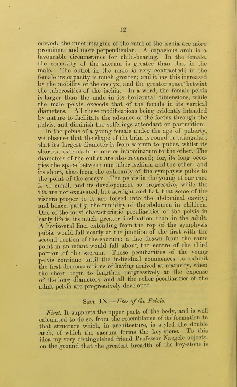 curved; the inner margins of the rami of the ischia are more prominent and more perpendicular. A capacious arch is a favourable circumstance for child-bearing. In the female, the concavity of the sacrum is greater than that in the male. The outlet in the male is very contracted; in the female its capacity is much greater; and it has this increased by the mobility of the coccyx, and the greater space betwixt the tuberosities of the ischia. In a word, the female pelvis is larger than the male in its horizontal dimensions, while the male pelvis exceeds that of the female in its vertical diameters. All these modifications being evidently intended by nature to facilitate the advance of the foetus through the pelvis, and diminish .the sufferings attendant on parturition. In the pelvis of a young female under the age of puberty, we observe that the shape of the brim is round or triangular; that its largest diameter is from sacrum to pubes, whilst its shortest extends from one os innominatum to the other.' The diameters of the outlet are also reversed; for, its long occu- pies the space between one tuber ischium and the other; and its short, that from the extremity of the symphysis pubis to the point of the coccyx. The pelvis in the young of our race is so small, and its developement so progressive, while the ilia are not excavated, but straight and flat, that some of the viscera proper to it are forced into the abdominal cavity; and hence, partly, the tumidity of the abdomen in children. One of the most characteristic peculiarities of the pelvis in early life is its much greater inchnation than in the adult. A horizontal line, extending from the top of the symphysis pubis, would, fall nearly at the junction of the first with the second portion of the sacrum: a line drawn from the same point in an infant would fall about the centre of the third portion.of the sacrum. These pecuharities of the young pelvis continue until the individual commences to exhibit the first demonstrations of having arrived at maturity, when the short begin to lengthen progressively at the expense of the long diameters, and all the other peculiarities of the adult pelvis are progressively developed. Sect. IX.— Uses of the Pelvis. First, It supports the upper parts of the body, and is well calculated to do so, from the resemblance of its formation to that structure which, in architecture, is styled the double arch, of which the sacrum forms the key-stone. To this idea my very distinguished friend Professor Naegele objects, on the ground that the greatest breadth of the key-stone is