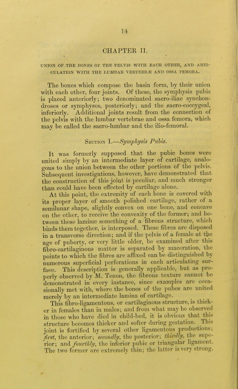 CHAPTER II. UNION OP THE BONES OF THE PELVIS WITH EACH OTHER, AND ARTI- CULATION WITH THE LUMBAR VERTEBRAE AND OSSA FEMORA. The bones which compose the basin fonn, by their union with each other, four joints. Of these, the symphysis pubis is placed anteriorly; two denominated sacro-ihac synchon- droses or symphyses, posteriorly; and the sacro-coccygeal, inferiorly. Additional joints result from the connection of the pelvis with the lumbar vertebrae and ossa femora, which may be called the sacro-lumbar and the ilio-femoral. Section I.—Symphysis Pubis. It was formerly supposed that the pubic bones were united simply by an intermediate layer of cartilage, analo- gous to the union between the other portions of the pelvis. Subsequent investigations, however, have demonstrated that the construction of this joint is pecuhar, and much stronger than could have been effected by cartilage alone. At this point, the extremity of each bone is covered with its proper layer of smooth polished cartilage, rather of a semilunar shape, slightly convex on one bone, and concave on the other, to receive the convexity of the former; and be- tween these laminse something of a fibrous structure, which binds them together, is interposed. These fibres are disposed in a transverse direction; and if the pelvis of a female at the age of puberty, or very little older, be examined after this fibro-cartilaginous matter is separated by maceration, the points to which the fibres are affixed can be distinguished by numerous superficial perforations in each articulating sur- face. This description is generally applicable, but as pro- perly observed by M. Tenon, the fibrous texture cannot be demonstrated in every instance, since examples are occa- sionally met with, where the bones of the pubes are united merely by an intermediate lamina of cartilage. This fibro-ligamentous, or cartilaginous structure, is thick- er in females than in males; and from what may be observed in those who have died in child-bed, it is obvious that this structure becomes thicker and softer during gestation. This joint is fortified by several other ligamentous productions; first, the anterior; secondly, the posterior; thirdly, the supe- rior; and fourthly, the inferior pubic or triangular ligament. The two former are extremely thin; the latter is very strong.