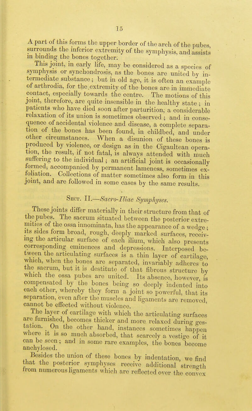 16 A part of this forms the upper border of the arch of the pubes surrounds the inferior extremity of the symphysis, and assists m bmdmg the bones together. This joint, in early life, may be considered as a species of symphysis or synchondrosis, as the bones are united by in- termediate substance; but in old age, it is often an example of arthrodia, for the.extremity of the bones are in immediate contact, especially towards the centre. The motions of this joint, therefore, are quite insensible in the healthy state ; in patients who have died soon after parturition, a considerable relaxation of its union is sometimes observed ; and in conse- quence of accidental violence and disease, a complete separa- tion of the bones has been found, in childbed, and under other circumstances. When a disunion of these bones is produced by violence, or design as in the Oigaultean opera- tion, the result, if not fatal, is always attended with much suffering to the individual; an artificial joint is occasionally lormedi accompanied by permanent lameness, sometimes ex- foliation. Collections of matter sometimes also form in this joint, and are followed in some cases by the same results Sect. II.—Sacro-Iliac Si/niphi/ses. These joints differ materially in their structure from that of the pubes. The sacrum situated between the posterior extre- mities of the ossa innominata, has the appearance of a wedge • Its sides form broad, rough, deeply marked surfaces, receiv- ing the articular surface of each ihum, which also presents corresponding eminences and depressions. Interposed be- tween the articulating surfaces is a thin layer of cartilage which, when the bones are separated, invariably adheres to the sacrum, but it is destitute of that fibrous structure by which the ossa pubes are united. Its absence, however is compensated by the bones being so deeply indented iAto each other, whereby they form a joint so powerful, that its separation, even after the muscles and ligaments are removed cannot be effected without violence. ' The layer of cartilage with which the articulating surfaces are iumished, becomes thicker and more, relaxed during ges- tation. ^ On the other hand, instances sometimes happen where it is so much absorbed, that scarcely a vestige of it can be seen; and in some rare examples, the bones become anchylosed. Besides the union of these bones by indentation, we find that the posterior symphyses receive additional strength trom numerous ligaments which are reflected over the convex