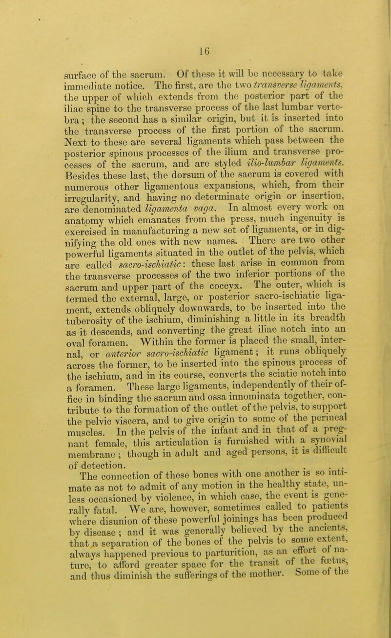 surface of the sacrum. Of these it will be necessary to take iniiuediate notice. The first, are the two transverse ligaments, the upper of which extends from the posterior part of the iliac spine to the transverse process of the last lumbar verte- bra ; the second has a similar origin, but it is inserted into the transverse process of the first portion of the sacrum. Next to these are several ligaments which pass between the posterior spinous processes of the ilium and transverse pro- cesses of the sacrum, and are styled ilio-lwmlar ligaments. Besides these last, the dorsum of the sacrum is covered with numerous other ligamentous expansions, which, from their irregularity, and having no determinate origin or insertion, are denominated Ugamenta vaga. In almost every work on anatomy which emanates from the press, much ingenuity is exercised in manufacturing a new set of Hgaments, or in dig- nifying the old ones with new names. There are two other powerful ligaments situated in the outlet of the pelvis, which are called sacro-iscUatic: these last arise in common from the transverse processes of the two inferior portions of the sacrum and upper part of the coccyx. The outer, which is termed the external, large, or posterior sacro-ischiatic liga- ment, extends obhquely downwards, to be inserted into the tuberosity of the ischium, diminishing a little in its breadth as it descends, and converting the great iliac notch into an oval foramen. Within the former is placed the small, inter- nal, or anterior sacro-ischiatic hgament; it runs obliquely across the former, to be inserted into the spinous process of the ischium, and in its course, converts the sciatic notch into a foramen. These large ligaments, independently of their of- fice in binding the sacrum and ossa innominata together, con- tribute to the formation of the outlet of the pelvis, to support the pelvic viscera, and to give origin to some of the permeal muscles. In the pelvis of the infant and in that of a preg- nant female, this articulation is furnished with a syi^^ial membrane ; though in adult and aged persons, it is dithcult of detection. . . The connection of these bones with one another is so inti- mate as not to admit of any motion in the healthy state, un- less occasioned by violence, in which case, the event is gene- rally fatal. We are, however, sometimes called to patients where disunion of these powerful joinings has been produced by disease ; and it was generally believed by the ancients, that a separation of the bones of the pelvis to some extent, always happened previous to parturition, as an effort ot na- ture, to afford greater space for the transit of the tcetus, and thus diminish the sufferings of the mother. Some ot the