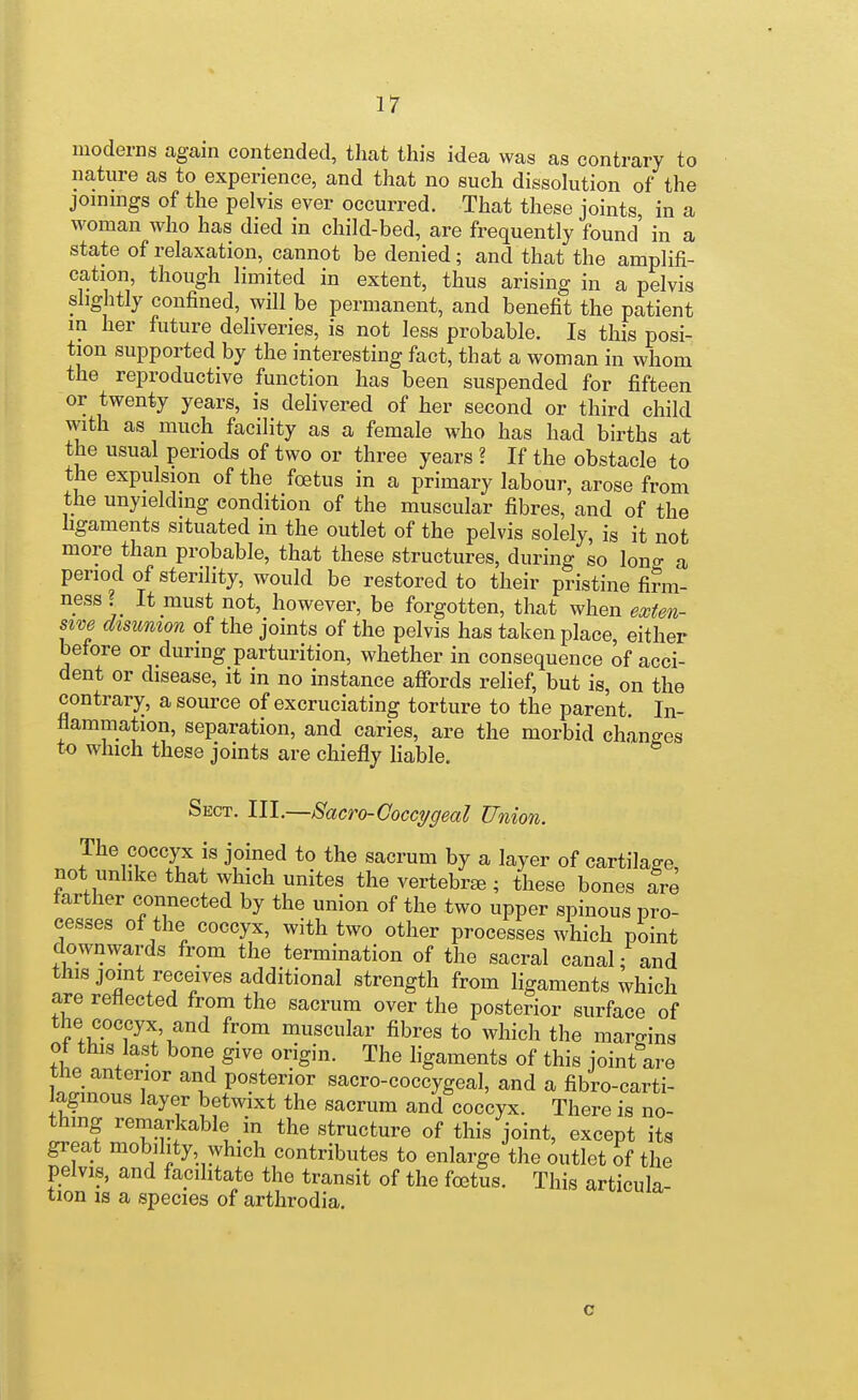 moderns again contended, that this idea was as contrary to nature as to experience, and that no such dissolution of the joinmgs of the pelvis ever occurred. That these joints in a woman who has died in child-bed, are frequently found in a state of relaxation, cannot be denied; and that the amplifi- cation, though limited in extent, thus arising in a pelvis slightly confined, will be permanent, and benefit the patient m her future deliveries, is not less probable. Is this posi- tion supported by the interesting fact, that a woman in whom the reproductive function has been suspended for fifteen or twenty years, is delivered of her second or third child with as much facility as a female who has had births at the usual periods of two or three years ? If the obstacle to the expulsion of the foetus in a primary labour, arose from the unyielding condition of the muscular fibres, and of the ligaments situated in the outlet of the pelvis solely, is it not more than probable, that these structures, during so lono- a period of sterility, would be restored to their pristine firm- ness ? It must not, however, be forgotten, that when exten- swe disunion of the joints of the pelvis has taken place either before or during parturition, whether in consequence of acci- dent or disease, it in no instance affords relief, but is, on the contrary, a source of excruciating torture to the parent. In- flammation, separation, and caries, are the morbid changes to which these joints are chiefly hable. Sect. III.—Sacro-Coccygeal Union. The coccyx is joined to the sacrum by a layer of cartilage, not unhke that which unites the vertebrae ; these bones are farther connected by the union of the two upper spinous pro- cesses of the coccyx, with two other processes which point downwards from the termination of the sacral canal; and this joint receives additional strength from ligaments which are reflected from the sacrum over the posterior surface of the coccyx, and from muscular fibres to which the maro-ins of this last bone give origin. The ligaments of this joint'are the anterior and posterior sacro-coccygeal, and a fibro-carti- laginous layer betwixt the sacrum and coccyx. There is no- thing remarkable in the structure of this joint, except its great mobility, which contributes to enlarge the outlet of the pelvis, and facilitate the transit of the foetus. This articula- tion IS a species of arthrodia. c