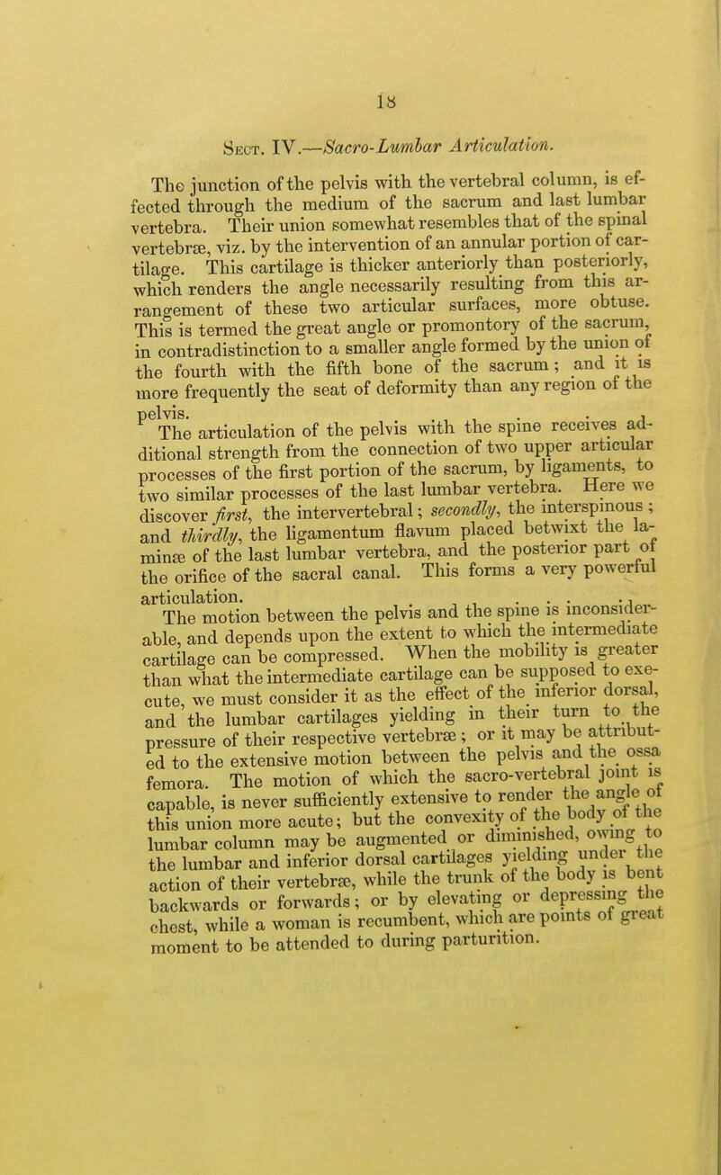 Sect. IV.—Sacro-Lumbar ArticuUtion. The junction of the pelvis with the vertebral column, is ef- fected through the medium of the sacrum and last lumbar vertebra. Their union somewhat resembles that of the spmal vertebrse, viz. by the intervention of an annular portion of car- tilage. This cartilage is thicker anteriorly than posteriorly, which renders the angle necessarily resulting from this ar- rangement of these two articular surfaces, more obtuse. This is termed the great angle or promontory of the sacrum in contradistinction to a smaller angle formed by the union of the fourth with the fifth bone of the sacrum; and it is more frequently the seat of deformity than any region ot the pelvis. . , , • • A The articulation of the pelvis with the spme receives ad- ditional strength from the connection of two upper articular processes of the first portion of the sacrum, by ligaments, to two similar processes of the last lumbar vertebra. Here we discover/rs^, the intervertebral; secondly, the mterspmous ; and thirdly, the hgamentum flavum placed betwixt the la- min£e of the last lumbar vertebra, and the posterior part oi the orifice of the sacral canal. This forms a very powerful articulation. . . . ., The motion between the pelvis and the spine is inconsider- able, and depends upon the extent to which the intermediate cartilage can be compressed. When the mobility is greater than what the intermediate cartilage can be supposed to exe- cute, we must consider it as the effect of the inferior dorsal, and the lumbar cartilages yielding in their turn to the pressure of their respective vertebrse ; or it may be attribut- ed to the extensive motion between the pelvis and the ossa femora. The motion of which the sacro-vertebral joint is capable, is never sufficiently extensive to render t^e ang^e of this union more acute; but the convexity of the body of the lumbar column may be augmented or diminished, ONvmg to the lumbar and inferior dorsal cartilages yielding binder the action of their vertebra, while the trunk of the body is bent backwards or forwards; or by elevatmg or depressing the chest, while a woman is recumbent, which are points of great moment to be attended to during parturition.