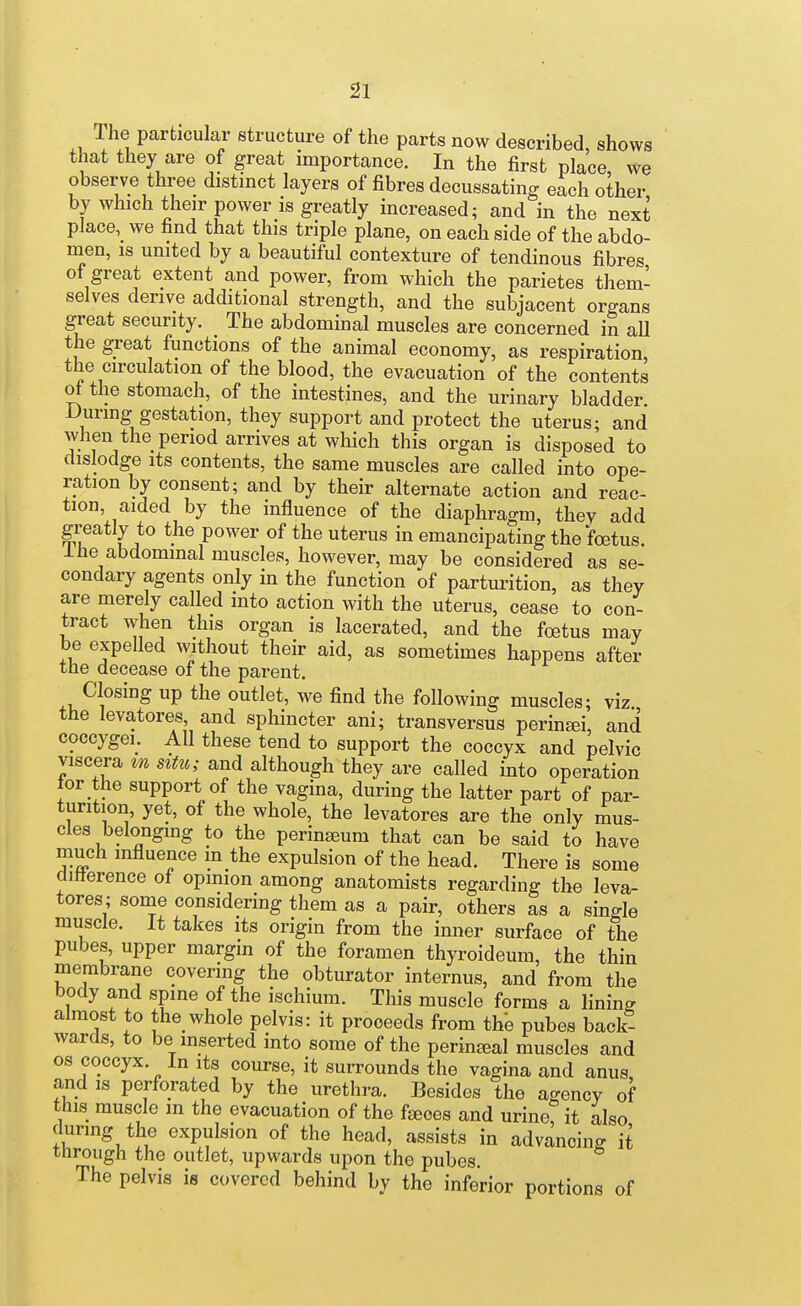 The particular structure of the parts now described, shows that they are of great importance. In the first place, we observe three distinct layers of fibres decussating each other by which their power is greatly increased; and in the next place, we find that this triple plane, on each side of the abdo- men, is united by a beautiful contexture of tendinous fibres of great extent and power, from which the parietes them- selves derive additional strength, and the subjacent organs great security. The abdominal muscles are concerned in all the great functions of the animal economy, as respiration the circulation of the blood, the evacuation of the contents ot the stomach, of the intestines, and the urinary bladder Durmg gestation, they support and protect the uterus; and when the period arrives at which this organ is disposed to dislodge Its contents, the same muscles are called into ope- ration by consent; and by their alternate action and reac- tion, aided by the influence of the diaphragm, they add greatly to the power of the uterus in emancipating the foetus, i he abdominal muscles, however, may be considered as se- condary agents only in the function of parturition, as they are merely called into action with the uterus, cease to con- tract when this organ is lacerated, and the foetus may be expelled without their aid, as sometimes happens after the decease of the parent. Closing up the outlet, we find the following muscles; viz the levatores and sphincter ani; transversus perinai, and coccygei. All these tend to support the coccyx and pelvic viscera tn situ; and although they are called into operation tor the support of the vagina, during the latter part of par- turition, yet, of the whole, the levatores are the only mus- cles belonging to the perinseum that can be said to have much influence m the expulsion of the head. There is some difterence of opinion among anatomists regarding the leva- tores; some considering them as a pair, others as a single muscle. It takes its origin from the inner surface of the pubes, upper margin of the foramen thyroideum, the thin membrane covering the obturator internus, and from the body and spine of the ischium. This muscle forms a lining almost to the whole pelvis: it proceeds from the pubes back- wards, to be inserted into some of the perineal muscles and OS coccyx. In its course, it surrounds the vagina and anus and IS perforated by the urethra. Besides the agency of this muscle m the evacuation of the fjeoes and urine it also during the expulsion of the head, assists in advancing it through the outlet, upwards upon the pubes The pelvis is covered behind by the inferior portions of