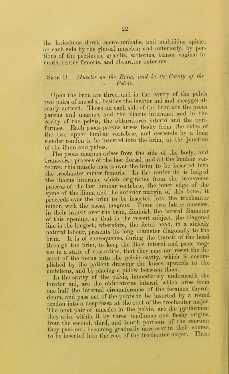 the latissimus dorsi, sacro-Iumbalis, and raultifidus spiiiae; .on each side by the gluteal muscles; and anteriorly, by por- tions of the pectineus, gracilis, sartorius, tensor vaginse fe- moris, rectus femoris, and obturator externus. Sect. II.—Muscles on the Brim^ and in the Cavity of the Pelvis. Upon the brim are three, and in the cavity of the pelvis two pairs of muscles, besides the levator ani and coccygei al- ready noticed. Those on each side of the brim are the psoas parvus and magnus, and the iliacus internus; and in the cavity of the pelvis, the obturatores interni and the pyri- formes. Each psoas parvus arises fleshy from the sides of the two upper lumbar vertebrae, and descends by^ a long slender tendon to be inserted into the brim, at the junction of the ilium and pubes. The psoas magnus arises from the side of the body, and transverse process of the last dorsal, and all the lumbar yer- tebrse: this muscle passes over the brim to be inserted into the trochanter minor femoris. In the venter ihi is lodged the iliacus internus, which originates from the transverse process of the last lumbar vertebrae, the inner edge of the spine of the iHum, and the anterior margin of this bone; it proceeds over the brim to be inserted into the trochanter minor, with the psoas magnus. These two latter muscles, in their transit over the brim, diminish the lateral diameter of this opening, so that in the recent subject, the diagonal line is the longest; wherefore, the foetal head, in a strictly natural labour, presents its long diameter diagonally to the brim. It is of consequence, during the transit of the head through the brim, to keep the iliaci interni and psoee mag- nee in a state of relaxation, that they may not resist the de- scent of the foetus into the pelvic cavity, which is accom- plished by the patient drawing the knees upwards to the umbilicus, and by placing a pillow between them. In the cavity of the pelvis, immediately underneath the levator ani, are the obturatores interni, which arise from one half the Internal circumference of the foramen thyroi- deum, and pass out of the pelvis to be inserted by a round tendon into a deep fossa at the root of the trochanter major. The next pair of muscles in the pelvis, are the pyriformes: they arise within it by three tendinous and fleshy ongms, from the second, third, and fourth portions of the sacrum; they pass out, becoming gradually narrower in their course, to be inserted into the root of the trochanter major. These