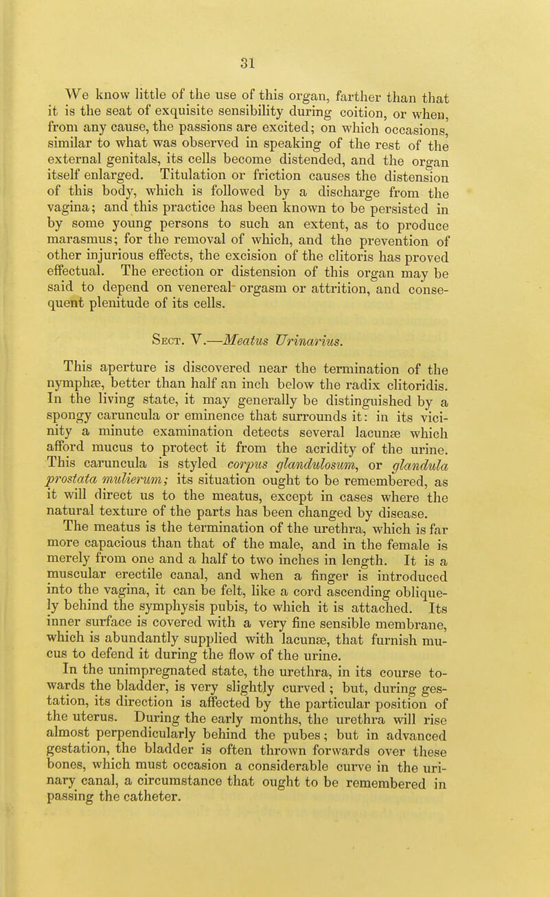 We know little of the use of this organ, farther than that it is the seat of exquisite sensibility during coition, or when from any cause, the passions are excited; on which occasions similar to what was observed in speaking of the rest of the external genitals, its cells become distended, and the organ itself enlarged. Titulation or friction causes the distension of this body, which is followed by a discharge from the vagina; and this practice has been known to be persisted in by some young persons to such an extent, as to produce marasmus; for the removal of which, and the prevention of other injurious effects, the excision of the clitoris has proved effectual. The erection or distension of this organ may be said to depend on venereal orgasm or attrition, and conse- quent plenitude of its cells. Sect. V.—Meatus Urinarius. This aperture is discovered near the termination of the nymphse, better than half an inch below the radix clitoridis. In the living state, it may generally be distinguished by a spongy caruncula or eminence that surrounds it: in its vici- nity a minute examination detects several lacunae which afford mucus to protect it from the acridity of the urine This caruncula is styled corpus glandulosum, or glandula prostata mulierwn; its situation ought to be remembered, as it will direct us to the meatus, except in cases where the natural texture of the parts has been changed by disease. The meatus is the termination of the urethra, which is far more capacious than that of the male, and in the female is merely from one and a half to two inches in length. It is a muscular erectile canal, and when a finger is introduced into the vagina, it can be felt, like a cord ascending oblique- ly behind the symphysis pubis, to which it is attached. Its inner surface is covered with a very fine sensible membrane, which is abundantly supplied with lacunae, that furnish mu- cus to defend it during the flow of the urine. In the unimpregnated state, the urethra, in its course to- wards the bladder, is very slightly curved ; but, during ges- tation, its direction is affected by the particular position of the uterus. During the early months, the urethra will rise almost perpendicularly behind the pubes; but in advanced gestation, the bladder is often thrown forwards over these bones, which must occasion a considerable curve in the uri- nary canal, a circumstance that ought to be remembered in passing the catheter.