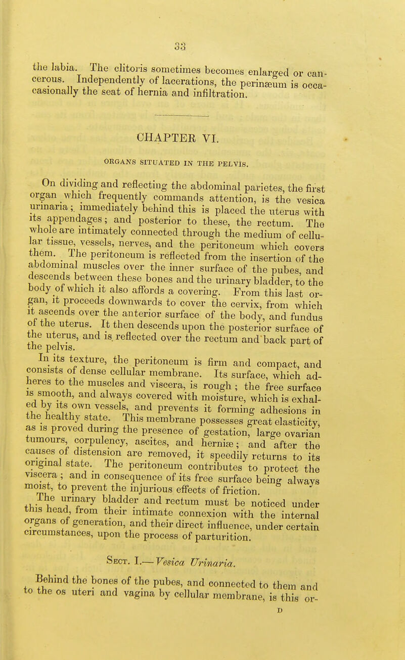 the labia The clitoi-is sometimes becomes enlarged or can- cerous. Independently of lacerations, the perinafim is occa- casionally the seat of hernia and infiltration. CHAPTER VI. ORGANS SITUATED IN THE PELVlS. On dividing and reflecting the abdominal parietes, the first organ which frequently commands attention, is the vesica urinaria;, immediately behind this is placed the uterus with its appendages; and posterior to these, the rectum The whole are intimately connected through the medium of cellu- lar tissue, vessels, nerves, and the peritoneum which covers them. Ihe peritoneum is reflected from the insertion of the abdominal muscles over the inner surface of the pubes, and descends between these bones and the urinary bladder, to the body of which It also affords a covering. From this last or- gan, it proceeds downwards to cover the cervix, from which It ascends over the anterior surface of the body, and fundus oi the uterus. It then descends upon the posterior surface of the uterus, and is reflected over the rectum and'back part of the pelvis. ^ In its texture, the peritoneum is firm and compact, and consists of dense cellular membrane. Its surface, which ad- heres to the muscles and viscera, is rough ; the free surface is smooth, and always covered with moisture, which is exhal- 1 sels and prevents it forming adhesions in the healthy state. This membrane possesses great elasticity, as IS proved during the presence of gestation, large ovarian tumours corpulency, ascites, and hernia; and after the causes of distension are removed, it speedily returns to its original state. The peritoneum contributes to protect the viscera ; and m consequence of its free surface being always moist, to prevent the injurious effects of friction fV,- if TT^ ^^^^^^y ^^ ^^^^^ be noticed under tnis head from their intimate connexion with the internal organs oi generation, and their direct influence, under certain circumstances, upon the process of parturition. Sect. I.— Vesica Urinaria. Behind the bones of the pubes, and connected to them and to the OS uteri and vagina by cellular membrane, is this or-