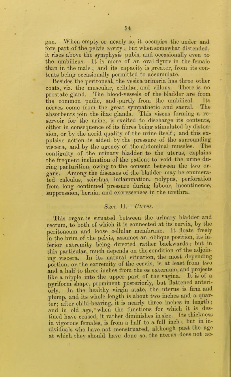 gan. When empty or nearly so, it occupiiis the under and fore part of the pelvic cavity ; but when somewhat distended, it rises above the symphysis pubis, and occasionally even to the umbilicus. It is more of an oval figure in the female than in the male ; and its capacity is greater, from its con- tents being occasionally permitted to accumulate. Besides the peritoneal, the vesica urinaria has three other coats, viz. the muscular, cellular, and villous. There is no prostate gland. The blood-vessels of the bladder are from the common pudic, and partly from the umbilical. Its nerves come from the great sympathetic and sacral. The absorbents join the iliac glands. This viscus forming a re- servoir for the urine, is excited to discharge its contents, either in consequence of its fibres being stimulated by disten- sion, or by the acrid quality of the urine itself; and this ex- pulsive action is aided by the pressure of the surrounding viscera, and by the agency of the abdominal muscles. The contiguity of the urinary bladder to the uterus, explains the frequent inchnation of the patient to void the urine du- ring parturition, owing to the consent between the two or- gans. Among the diseases of the bladder may be enumera- ted calculus, scirrhus, inflammation, polypus, perforation from long continued'pressure during labour, incontinence, suppression, hernia, and excrescences in the urethra. Sect. II. — Utenis. This organ is situated between the urinary bladder and rectum, to both of which it is connected at its cervix, by the peritoneum and loose cellular membrane. It floats freely in the brim of the pelvis, assumes an oblique position, its in- ferior extremity being directed rather backwards; but in this particular, much depends on the condition of the adjoin- ing viscera. In its natural situation, the most depending portion, or the extremity of the cervix, is at least from two and a half to three inches from the os externum, and projects like a nipple into the upper part of the vagina. It is of a pyriform shape, prominent posteriorly, but flattened anteri- orly. In the healthy virgin state, the uterus is firm and plump, and its whole length is about two inches and a quar- ter; after child-bearing, it is nearly three inches in length; and in old age,'when the functions for which it is des- tined have ceased, it rather diminishes in size. Its thickness in vigorous females, is from a half to a full inch ; but m m- dividuals who have not menstruated, although past the age at which they should have done so, the uterus does not ac-