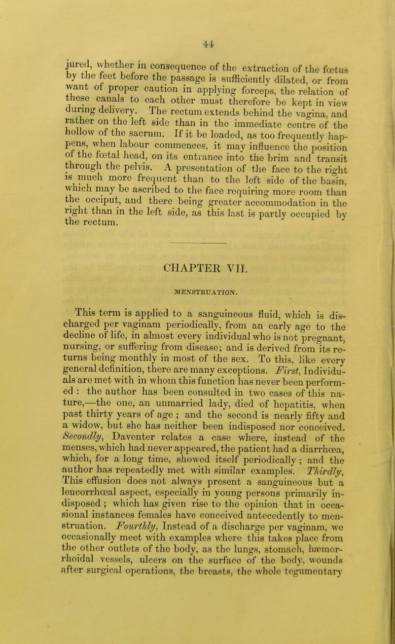 jured, whether m consequence of the extraction of the foetus by the feet before the passage is sufficiently dilated, or from want ot proper caution in applying forceps, the relation of these canals to each other must therefore be kept in view during delivery. The rectum extends behind the vagina, and rather on the left side than in the immediate centre of the hollow of the sacrum. If it be loaded, as too frequently hap- pens, when labour commences, it may influence the position of the foetal head, on its entrance into the brim and transit through the pelvis. A presentation of the face to the right IS much more frequent than to the left side of the basin, which may be ascribed to the face requiring more room than the occiput, and there being greater accommodation in the right than in the left side, as this last is partly occupied by the rectum. j i j CHAPTER VII. MENSTRUATION. This term is applied to a sanguineous fluid, which is dis- charged per vaginam periodically, from an early age to the decline of life, in almost every individual who is not pregnant, nursing, or suffering from disease; and is derived from its re- turns being monthly in most of the sex. To this, like every general definition, there are many exceptions. First, Individu- als are met with in whom this function has never been perform- ed : the author has been consulted in two cases of this na- ture,—the one, an unmarried lady, died of hepatitis, when past thirty years of age ; and the second is nearly fifty and a widow, but she has neither been indisposed nor conceived. Becondly^ Daventer relates a case where, instead of the menses, which had never appeared, the patient had a diarrhoea, which, for a long time, showed itself periodically; and the author has repeatedly met with similar examples. Thirdly^ This effiision does not always present a sanguineous but a leucorrhoeal aspect, especially in young persons primarily in- disposed ; which has given rise to the opinion that in occa- sional instances females have conceived antecedently to men- struation. Fourthly, Instead of a discharge per vaginam, we occasionally meet with examples where this takes place from the other outlets of the body, as the lungs, stomach, haemor- rhoidal vessels, ulcers on the surface of the body, wounds after surgical operations, the breasts, the whole tcgumentary