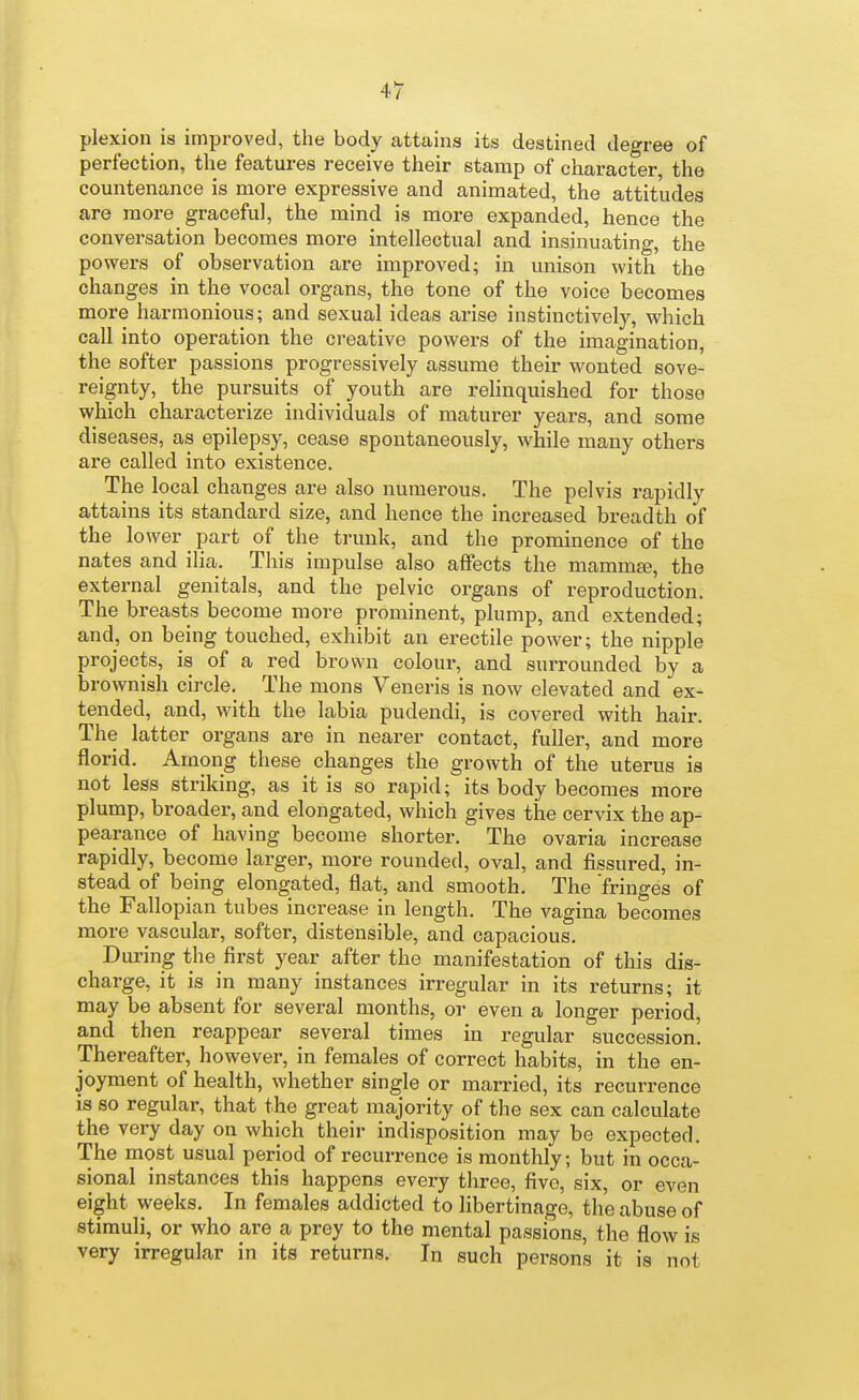 plexion is improved, the body attains its destined degree of perfection, the features receive their stamp of character, the countenance is more expressive and animated, the attitudes are more graceful, the mind is more expanded, hence the conversation becomes more intellectual and insinuating, the powers of observation are improved; in unison with the changes in the vocal organs, the tone of the voice becomes more harmonious; and sexual ideas arise instinctively, which call into operation the creative powers of the imagination, the softer passions progressively assume their wonted sove- reignty, the pursuits of youth are rehnquished for those which characterize individuals of maturer years, and some diseases, as epilepsy, cease spontaneously, while many others are called into existence. The local changes are also numerous. The pelvis rapidly attains its standard size, and hence the increased breadth of the lower part of the trunk, and the prominence of the nates and ilia. This impulse also affects the mamma;, the external genitals, and the pelvic organs of reproduction. The breasts become more prominent, plump, and extended; and, on being touched, exhibit an erectile power; the nipple projects, is of a red brown colour, and surrounded by a brownish circle. The mens Veneris is now elevated and ex- tended, and, with the labia pudendi, is covered with hair. The latter organs are in nearer contact, fuller, and more florid. Among these changes the growth of the uterus is not less striking, as it is so rapid; its body becomes more plump, broader, and elongated, which gives the cervix the ap- pearance of having become shorter. The ovaria increase rapidly, become larger, more rounded, oval, and fissured, in- stead of being elongated, flat, and smooth. The 'fringes of the Fallopian tubes increase in length. The vagina becomes more vascular, softer, distensible, and capacious. During the first year after the manifestation of this dis- charge, it is in many instances irregular in its returns; it may be absent for several months, or even a longer period, and then reappear several times in regular succession! Thereafter, however, in females of correct habits, in the en- joyment of health, whether single or married, its recurrence is so regular, that the great majority of the sex can calculate the very day on which their indisposition may be expected. The most usual period of recurrence is monthly; but in occa- sional instances this happens every three, five, six, or even eight weeks. In females addicted to libertinage, the abuse of stimuli, or who are a prey to the mental passions, the flow is very irregular in its returns. In such persons it is not