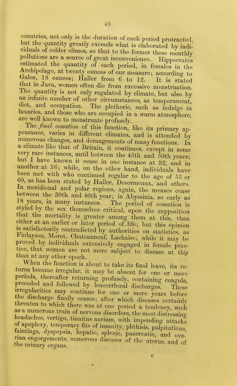 countries, not only is the duration of each period protracted, but the quantity greatly exceeds what is elaborated by indi- viduals of colder climes, so that to the former these monthly pollutions are a source of great inconvenience. Hippocrates estimated the quantity of each period, in females in the Archipelago, at twenty ounces of our measure; according to G-alen, 18 ounces; Haller from 6 to 12. It is stSted that in Java, women often die from excessive menstruation. Ihe quantity is not only regulated by climate, but also by an mhmte number of other circumstances, as temperament, diet, and occupation. The plethoric, such as indulge in luxuries, and those who are occupied in a warm atmosphere, are well known to menstruate profusely. The final cessation of this function, like its primary ap- pearance, varies in different climates, and is attended by numerous changes, and derangements of many functions. In a climate like that of Britain, it continues, except in some very rare instances, until between the 45th and 50th years- but 1 have known it cease in one instance at 32, and in another at 36; while, on the other hand, individuals have been met with who continued regular to the age of 55 or bO, as has been stated by Haller, Desormeaux, and others In meridional and polar regions, again, the menses cease between the SOth and 40th year; in Abyssinia, so early as fA '''^ instances. The period of cessation is styled by the sex themselves critical, upon the supposition that the mortality is greater among them at this, than ' either at an earlier or later period of. life; but this opinion is satisfactorily contradicted by authorities on statistics, as J^inlayson, Moret, Chateauneuf, Lachaise; while it may be proved by individuals extensively engaged in female prac- tice, that women are not more subject to disease at this than at any other epoch. When the fimetion is about to take its final leave, its re- turns become irregular, it may be absent for one or more penods thereafter returning profusely, containing coagula preceded and followed by leucorrhoeal discharge?. These IKfi;*''' may continue for one or more years before t^lof ^^^'^^ diseases certainly threaten to which there was at one period a tendency, such asa numerous tram of nervous disorders, the most distressing headaches, vertigo, tinnitus aurium, with impending attacks of apoplexy, temporary fits of insanity, phthisis, palpitations taintings, dyspepsia, hepatic, splenic, pancreatic, and ova' rian engorgements, numerous diseases of the uterus and of the urinary organs.