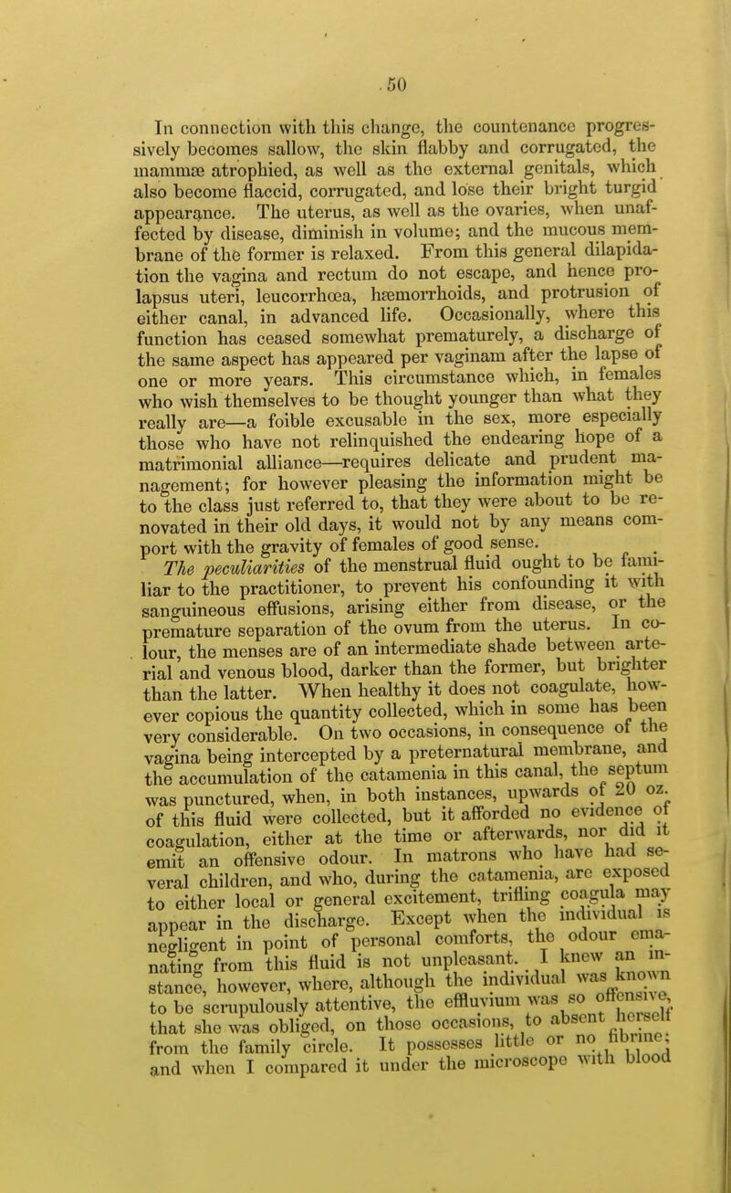 In connection with this change, the countenance progres- sively becomes sallow, the skin flabby and corrugated, the mamrase atrophied, as well as the external genitals, which also become flaccid, corrugated, and lose their bright turgid appearance. The uterus, as well as the ovaries, when unaf- fected by disease, diminish in volume; and the mucous mem- brane of the former is relaxed. From this general dilapida- tion the vagina and rectum do not escape, and hence pro- lapsus uteri, leucorrhoea, hsemoiThoids, and protrusion of either canal, in advanced life. Occasionally, where this function has ceased somewhat prematurely, a discharge of the same aspect has appeared per vaginam after the lapse of one or more years. This circumstance which, in females who wish themselves to be thought younger than what they really are—a foible excusable in the sex, more especially those who have not relinquished the endearing hope of a matrimonial alliance—requires delicate and prudent ma- nagement; for however pleasing the information might be to the class just referred to, that they were about to be re- novated in their old days, it would not by any means com- port with the gravity of females of good sense. ^ The peculiarities of the menstrual fluid ought to be iarai- liar to the practitioner, to prevent his confounding it with sanguineous eff'usions, arising either from disease, or the premature separation of the ovum from the uterus. In co- lour the menses are of an intermediate shade between arte- rial and venous blood, darker than the former, but brighter than the latter. When healthy it does not coagulate, how- ever copious the quantity collected, which in some has been very considerable. On two occasions, in consequence ot the vagina being intercepted by a preternatural membrane, and the accumulation of the catamenia in this canal, the septum was punctured, when, in both instances, upwards ot oz of this fluid were collected, but it aff-orded no evidence of coagulation, either at the time or afterwards, nor did it emit an offensive odour. In matrons who have had se- veral children, and who, during the cntaraema, arc exposed to either local or general excitement, trifling coagula may appear in the discharge. Except when the mdividual is negligent in point of personal comforts th^ <>dour ema- nating from this fluid is not unpleasant. I knew an m- stlncf, however, where, although the -dwidual was kno^^ to be scrupulously attentive, the e^™ ^^'^^ ^ ? iXh that she was obliged, on those occasions, to absent he sell from the family circle. It possesses little or fi^^^ne and when I compared it under the microscope with blood