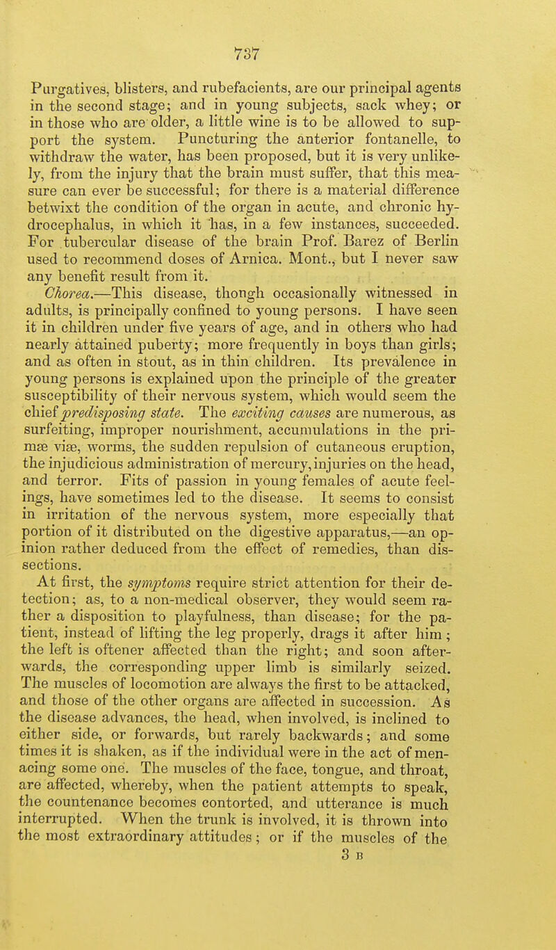 Purgatives, blisters, and rubefacients, are our principal agents in the second stage; and in young subjects, sack whey; or in those who are older, a little wine is to be allowed to sup- port the system. Puncturing the anterior fontanelle, to withdraw the water, has been proposed, but it is very unlike- ly, from the injury that the brain must suffer, that this mea- sure can ever be successful; for there is a material difference betwixt the condition of the organ in acute, and chronic hy- drocephalus, in which it has, in a few instances, succeeded. For tubercular disease of the brain Prof. Barez of Berlin used to recommend doses of Arnica. Mont., but I never saw any benefit result fx-om it. Chorea.—This disease, though occasionally witnessed in adults, is principally confined to young persons. I have seen it in children under five years of age, and in others who had nearly attained puberty; more frequently in boys than girls; and as often in stout, as in thin children. Its prevalence in young persons is explained upon the principle of the greater susceptibility of their nervous system, which would seem the chief predisposing state. The exciting causes are numerous, as surfeiting, improper nourishment, accumulations in the pri- mae viae, worms, the sudden repulsion of cutaneous eruption, the injudicious administration of mercury, injuries on the head, and terror. Fits of passion in young females of acute feel- ings, have sometimes led to the disease. It seems to consist in irritation of the nervous system, more especially that poi'tion of it distributed on the digestive apparatus,—an op- inion rather deduced from the efixsct of remedies, than dis- sections. At first, the symptoms require strict attention for their de- tection; as, to a non-medical observer, they would seem ra- ther a disposition to playfulness, than disease; for the pa- tient, instead of lifting the leg properly, drags it after him ; the left is oftener affected than the right; and soon after- wards, the corresponding upper limb is similarly seized. The muscles of locomotion are always the first to be attacked, and those of the other organs are affected in succession. As the disease advances, the head, when involved, is inclined to either side, or forwards, but rarely backwards; and some times it is shaken, as if the individual were in the act of men- acing some one. The muscles of the face, tongue, and throat, are affected, whereby, when the patient attempts to speak, the countenance becomes contorted, and utterance is much interrupted. When the trunk is involved, it is thrown into the most extraordinary attitudes; or if the muscles of the 3 B