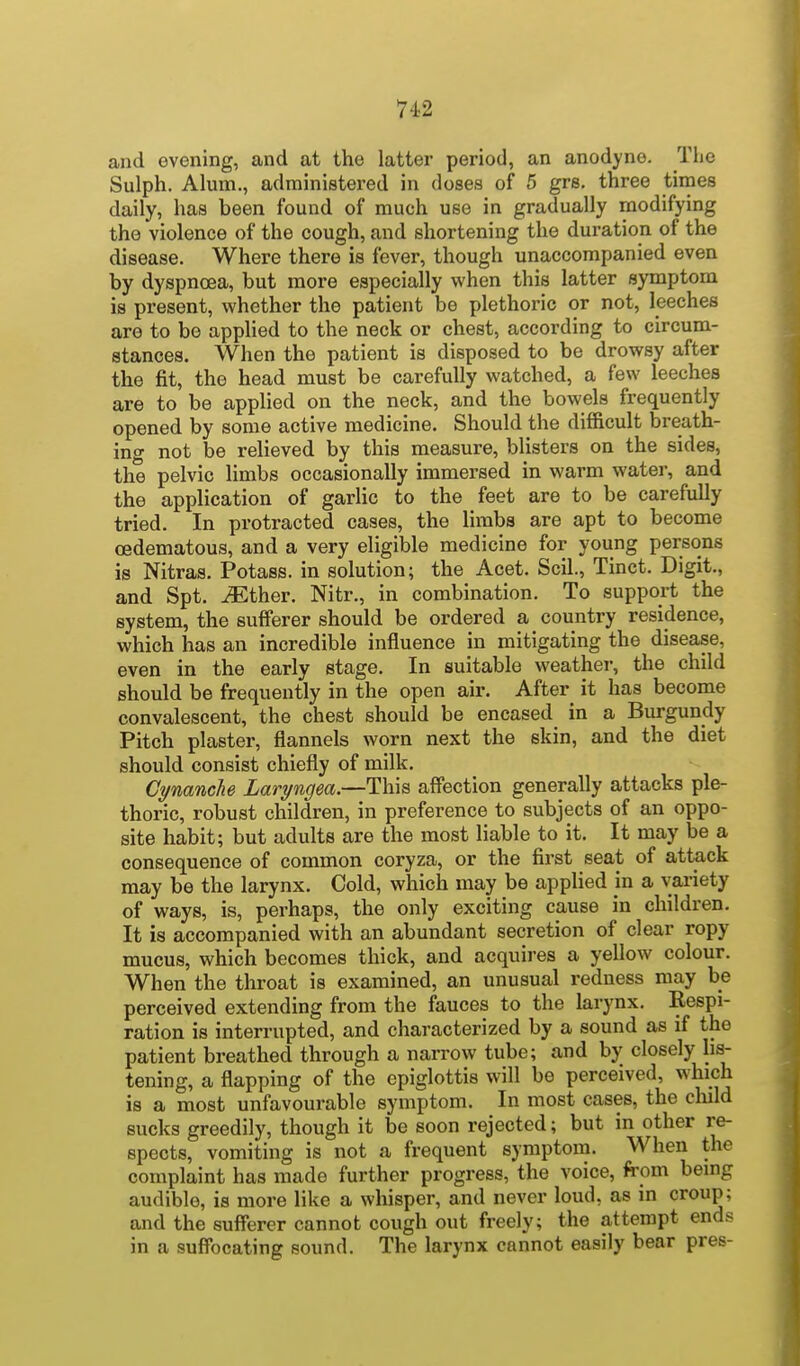 and evening, and at the latter period, an anodyne. Tho Sulph. Alum., administered in doses of 5 grs. three times daily, has been found of much use in gradually modifying the violence of the cough, and shortening the duration of the disease. Where there is fever, though unaccompanied even by dyspnoea, but more especially when this latter symptom is present, whether the patient be plethoric or not, leeches are to be applied to the neck or chest, according to circum- stances. When the patient is disposed to be drowsy after the fit, the head must be carefully watched, a few leeches are to be applied on the neck, and the bowels frequently opened by some active medicine. Should the difficult breath- ing not be relieved by this measure, blisters on the sides, the pelvic limbs occasionally immersed in warm water, and the application of garlic to the feet are to be carefully tried. In protracted cases, the limbs are apt to become cedematous, and a very eligible medicine for young persons is Nitras. Potass, in solution; the Acet. Scil., Tinct. Digit., and Spt. iEther. Nitr., in combination. To support the system, the sufferer should be ordered a country residence, which has an incredible influence in mitigating the disease, even in the early stage. In suitable weather, the child should be frequently in the open air. After it has become convalescent, the chest should be encased in a Burgundy Pitch plaster, flannels worn next the skin, and the diet should consist chiefly of milk. Cynanche Laryngea.—This affection generally attacks ple- thoric, robust children, in preference to subjects of an oppo- site habit; but adults are the most liable to it. It may be a consequence of common coryza, or the first seat of attack may be the larynx. Cold, which may be applied in a variety of ways, is, perhaps, the only exciting cause in children. It is accompanied with an abundant secretion of clear ropy mucus, which becomes thick, and acquires a yellow colour. When the throat is examined, an unusual redness may be perceived extending from the fauces to the larynx. Respi- ration is interrupted, and characterized by a sound as if the patient breathed through a narrow tube; and by closely lis- tening, a flapping of the epiglottis will be perceived, which is a most unfavourable symptom. In most cases, the child sucks greedily, though it be soon rejected; but in other re- spects, vomiting is not a frequent symptom. When the complaint has made further progress, the voice, from being audible, is more like a whisper, and never loud, as in croup; and the sufferer cannot cough out freely; the attempt ends in a suffocating sound. The larynx cannot easily bear pres-