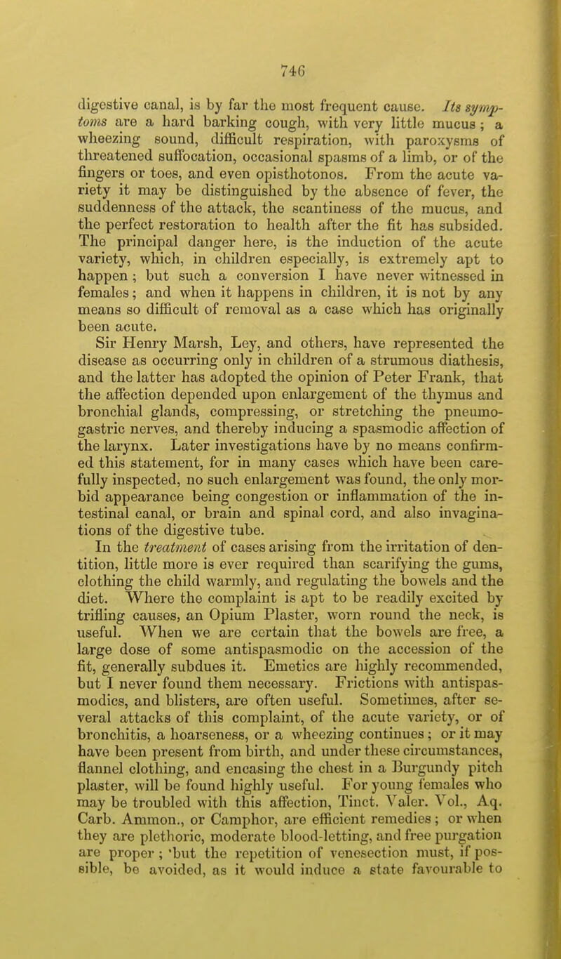 digestive canal, is by far the most frequent cause. Its symp- toms are a hard barking cough, with very little mucus ; a wheezing sound, difficult respiration, with paroxysms of threatened suffocation, occasional spasms of a limb, or of the fingers or toes, and even opisthotonos. From the acute va- riety it may be distinguished by the absence of fever, the suddenness of the attack, the scantiness of the mucus, and the perfect restoration to health after the fit has subsided. The principal danger here, is the induction of the acute variety, which, in children especially, is extremely apt to happen ; but such a conversion I have never witnessed in females; and when it happens in children, it is not by any means so difficult of removal as a case which has originally been acute. Sir Henry Marsh, Ley, and others, have represented the disease as occurring only in children of a strumous diathesis, and the latter has adopted the opinion of Peter Frank, that the affection depended upon enlargement of the thymus and bronchial glands, compressing, or stretching the pneumo- gastric nerves, and thereby inducing a spasmodic affection of the larynx. Later investigations have by no means confirm- ed this statement, for in many cases which have been care- fully inspected, no such enlargement was found, the only mor- bid appearance being congestion or inflammation of the in- testinal canal, or brain and spinal cord, and also invagina- tions of the digestive tube. In the treatment of cases arising from the irritation of den- tition, little more is ever required than scarifying the gums, clothing the child warmly, and regulating the bowels and the diet. Where the complaint is apt to be readily excited by trifling causes, an Opium Plaster, worn round the neck, is useful. When we are certain that the bowels are free, a large dose of some antispasmodic on the accession of the fit, generally subdues it. Emetics are highly recommended, but I never found them necessary. Frictions with antispas- modics, and blisters, are often useful. Sometimes, after se- veral attacks of this complaint, of the acute variety, or of bronchitis, a hoarseness, or a wheezing continues; or it may have been present from birth, and under these circumstances, flannel clothing, and encasing the chest in a Burgundy pitch plaster, will be found highly useful. For young iemales who may be troubled with this affection, Tinct. Valer. Vol., Aq. Carb. Aramon., or Camphor, are efficient remedies ; or when they are plethoric, moderate blood-letting, and free purgation are proper ; but the repetition of venesection must, if pos- sible, be avoided, as it would induce a state favourable to