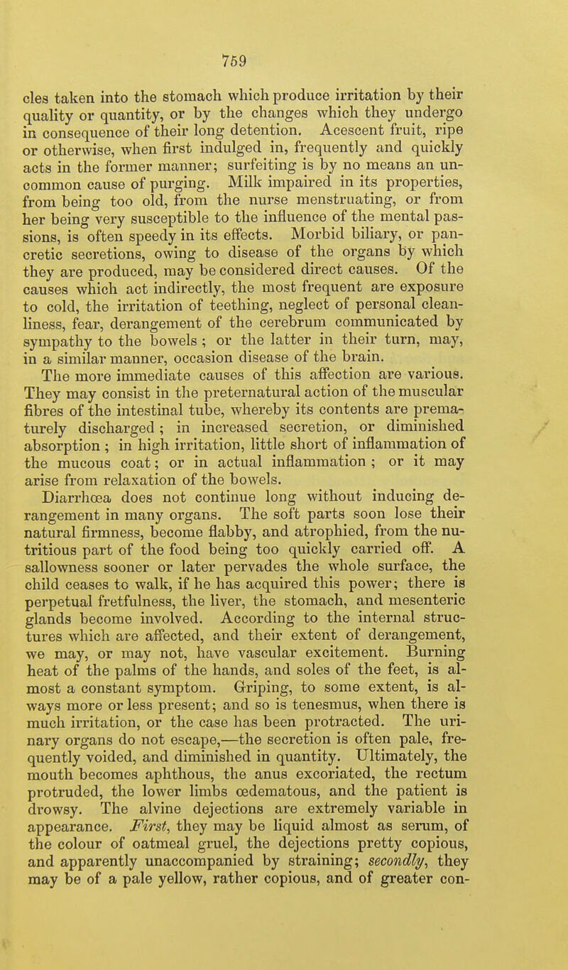 769 cles taken into the stomach which produce irritation by their quality or quantity, or by the changes which they undergo in consequence of their long detention. Acescent fruit, ripe or otherwise, when first indulged in, frequently and quickly acts in the former manner; surfeiting is by no means an un- common cause of purging. Milk impaired in its properties, from being too old, from the nurse menstruating, or from her being very susceptible to the influence of the mental pas- sions, is often speedy in its effects. Morbid biliary, or pan- cretic secretions, owing to disease of the organs by which they are produced, may be considered direct causes. Of the causes which act indirectly, the most frequent are exposure to cold, the irritation of teething, neglect of personal clean- liness, fear, derangement of the cerebrum communicated by sympathy to the bowels ; or the latter in their turn, may, in a similar manner, occasion disease of the brain. The more immediate causes of this affection are various. They may consist in the preternatural action of the muscular fibres of the intestinal tube, whereby its contents are prema- turely discharged; in increased secretion, or diminished absorption ; in high iiTitation, little short of inflammation of the mucous coat; or in actual inflammation ; or it may arise from relaxation of the bowels. Diarrhoea does not continue long without inducing de- rangement in many organs. The soft parts soon lose their natural firmness, become flabby, and atrophied, from the nu- tritious part of the food being too quickly carried off. A sallowness sooner or later pervades the whole surface, the child ceases to walk, if he has acquired this power; there is perpetual fretfulness, the liver, the stomach, and mesenteric glands become involved. According to the internal struc- tures which are affected, and their extent of derangement, we may, or may not, have vascular excitement. Burning heat of the palms of the hands, and soles of the feet, is al- most a constant symptom. Griping, to some extent, is al- ways more or less present; and so is tenesmus, when there is much irritation, or the case has been protracted. The uri- nary organs do not escape,—the secretion is often pale, fre- quently voided, and diminished in quantity. Ultimately, the mouth becomes aphthous, the anus excoriated, the rectum protruded, the lower limbs oedematous, and the patient is drowsy. The alvine dejections are extremely variable in appearance. First, they may be liquid almost as serum, of the colour of oatmeal gruel, the dejections pretty copious, and apparently unaccompanied by straining; secondly, they may be of a pale yellow, rather copious, and of greater con-