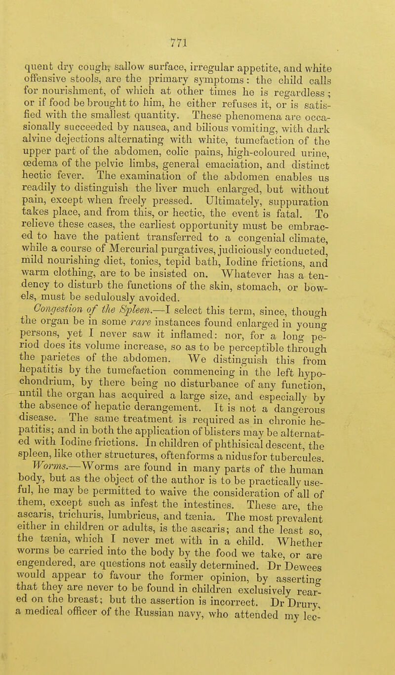 quent dry cough, sallow surface, irregular appetite, and white offensive stools, are the primary symptoms: the child calls for nourishment, of which at other times he is regardless ; or if food be brought to him, he either refuses it, or is satis- fied with the smallest quantity. These phenomena ai-e occa- sionally succeeded by nausea, and bihous vomiting, with dark alvine dejections alternating with white, tumefaction of the upper part of the abdomen, colic pains, high-coloured urine, oedema of the pelvic Hmbs, general emaciation, and distinct hectic fever. The examination of the abdomen enables us readily to distinguish the liver much enlarged, but without pain, except when freely pressed. Ultimately, suppuration takes place, and from this, or hectic, the event is fatal. To relieve these cases, the earliest opportunity must be embrac- ed to have the patient transferred to a congenial climate, while a course of Mercurial purgatives, judiciously conducted, mild nourishing diet, tonics, tepid bath, Iodine frictions, and warm clothing, are to be insisted on. Whatever has a ten- dency to disturb the functions of the skin, stomach, or bow- els, must be sedulously avoided. Congestion of the Spleen.—I select this terra, since, though the organ be in some rare instances found enlarged in young persons, yet I never saw it inflamed: nor, for a long pe- riod does its volume increase, so as to be perceptible through the parietes of the abdomen. We distinguish this from hepatitis by the tumefaction commencing in the left hypo- chondrium, by there being no disturbance of any function, until the organ has acquired a large size, and especially by the absence of hepatic derangement. It is not a dangerous disease. The same treatment is required as in chronic he- patitis; and in both the application of blisters may be alternat- ed with Iodine frictions. In children of phthisical descent, the spleen, like other structures, oftenforms a nidusfor tubercules. TToms.—Worms are found in many parts of the human body, but as the object of the author is to be practically use- ful, he may be permitted to waive the consideration of all of them, except such as infest the intestines. These are, the ascaris, trichuris, lumbricus, and taenia. The most prevalent either in children or adults, is the ascaris; and the least so the taenia, which I never met with in a child. Whether worms be carried into the body by the food we take, or are engendered, are questions not easily determined. DrDewees would appear to favour the former opinion, by asserting that they are never to be found in children exclusively rear- ed on the breast; but the assertion is incorrect. Dr Drury a medical officer of the Russian navy, who attended my lec-
