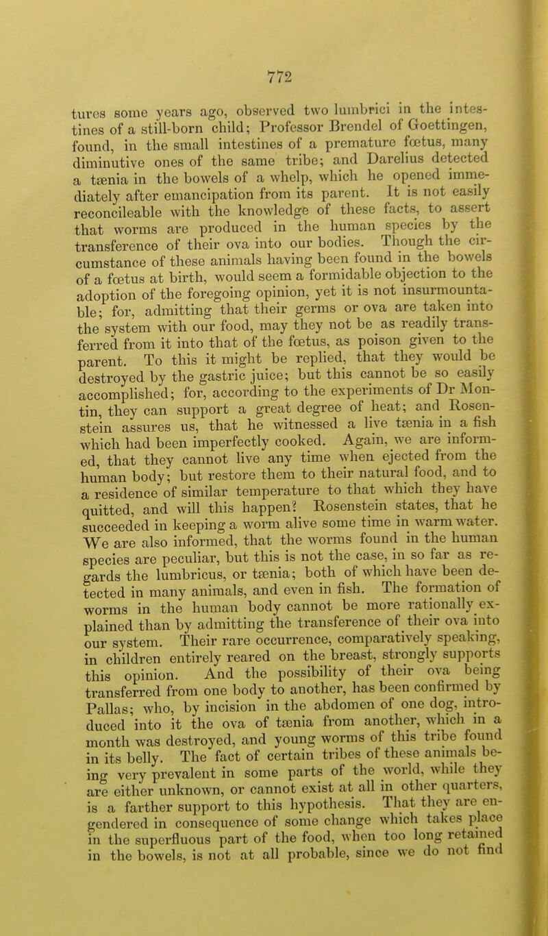 tures some years ago, observed two luinbrici in the intes- tines of a still-born child; Professor Brendel of Goettingen, found, in the small intestines of a premature fo3tus, many diminutive ones of the same tribe; and Darelius detected a ttenia in the bowels of a whelp, which he opened imme- diately after emancipation from its parent. It is not easily reconcileable with the knowledge of these facts, to assert that worms are produced in the human species by the transference of their ova into our bodies. Though the cir- cumstance of these animals having been found in the bowels of a foetus at birth, would seem a formidable objection to the adoption of the foregoing opinion, yet it is not insurmounta- ble; for, admitting that their germs or ova are taken into the'system with our food, may they not be as readily trans- ferred from it into that of the foetus, as poison given to the parent. To this it might be replied, that they would be destroyed by the gastric juice; but this cannot be so easily accomplished; for, according to the experiments of Dr Mon- tin, they can support a great degree of heat; and Rosen- stein assures us, that he witnessed a live taenia in a fish which had been imperfectly cooked. Again, we are inform- ed, that they cannot live any time when ejected from the human body; but restore them to their natural food, and to a residence of similar temperature to that which they have quitted, and will this happen? Rosenstein states, that he succeeded in keeping a worm alive some time in warm water. We are also informed, that the worms found in the human species are pecuhar, but this is not the case, in so far as re- gards the lumbricus, or tania; both of which have been de- tected in many animals, and even in fish. The formation of worms in the human body cannot be more rationally ex- plained than by admitting the transference of their ova into our system. Their rare occurrence, comparatively speaking, in children entirely reared on the breast, strongly supports this opinion. And the possibility of their ova being transferred from one body to another, has been confirmed by Pallas; who, by incision in the abdomen of one dog, intro- duced into it the ova of tajnia from another, which in a month was destroyed, and young worms of this tribe found in its belly. The fact of certain tribes of these animals be- ing very prevalent in some parts of the world, while they are either unknown, or cannot exist at all in other quarters, is a farther support to this hypothesis. That they are en- gendered in consequence of some change which takes place in the superfluous part of the food, when too long retained in the bowels, is not at all probable, since we do not hnd