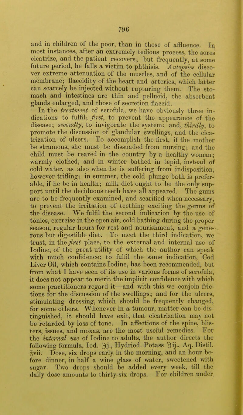 and in children of the poor, than in those of affluence. In most instances, after an extremely tedious process, the sores cicatrize, and the patient recovers; but frequently, at some future period, he falls a victim to phthisis. Autopsies disco- ver extreme attenuation of the muscles, and of the cellular membrane; flaccidity of the heart and arteries, which latter can scarcely be injected without rupturing them. The sto- mach and intestines are thin and pellucid, the absorbent glands enlarged, and those of secretion flaccid. In the treatment of scrofula, we have obviously three in- dications to fulfil; first, to prevent the appearance of the disease; secondly, to invigorate the system; and, thirdly, to promote the discussion of glandular swellings, and the cica- trization of ulcers. To accomplish the first, if the mother be strumous, she must be dissuaded from nursing; and the child must be reared in the country by a healthy woman; warmly clothed, and in winter bathed in tepid, instead of cold water, as also when he is suffering from indisposition, however trifling; in summer, the cold plunge bath is prefer- able, if he be in health; milk diet ought to be the only sup- port until the deciduous teeth have all appeared. The gums are to be frequently examined, and scarified when necessary, to prevent the irritation of teething exciting the germs of the disease. We fulfil the second indication by the use of tonics, exercise in the open air, cold bathing during the proper season, regular hours for rest and nourishment, and a gene-- rous but digestible diet. To meet the third indication, we trust, in the ^rst place, to the external and internal use of Iodine, of the great utility of which the author can speak with much confidence; to fulfil the same indication. Cod Liver Oil, which contains Iodine, has been recommended, but from what I have seen of its use in various forms of scrofula, it does not appear to merit the implicit confidence with which some practitioners regard it—and with this we conjoin fric- tions for the discussion of the swellings; and for the ulcers, stimulating dressing, which should be frequently changed, for some others. Whenever in a tumour, matter can be dis- tinguished, it should have exit, that cicatrization may not be retarded by loss of tone. In affections of the spine, blis- ters, issues, and moxas, are the most useful remedies. For the internal use of Iodine to adults, the author directs the following formula, lod. 9j., Hydriod. Potass '3ij., Aq. Distil. 3vii. Dose, six drops early in the morning, and an hour be- fore dinner, in half a wine glass of water, sweetened with sugar. Two drops should be added every week, till the daily dose amounts to thirty-six drops. For children under