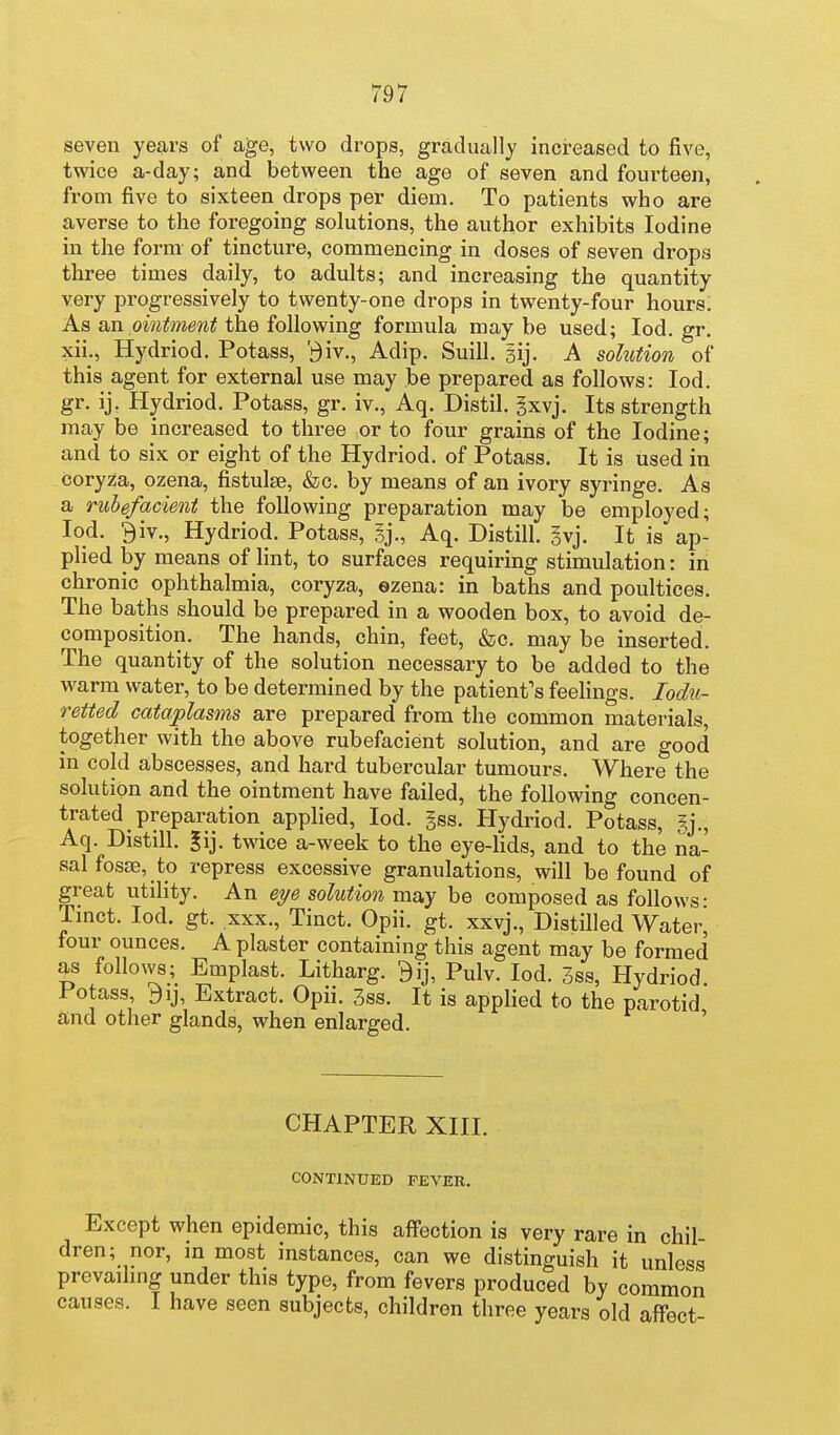 seven years of age, two drops, gradually increased to five, twice a-day; and between the age of seven and fourteen, from five to sixteen drops per diem. To patients who are averse to the foregoing solutions, the author exhibits Iodine in the form of tincture, commencing in doses of seven drops three times daily, to adults; and increasing the quantity very progressively to twenty-one drops in twenty-four hours. As tin ointment the following formula may be used; lod. gr. xii., Hydriod. Potass, '^iv., Adip. Suill. gij. A solution of this agent for external use may be prepared as follows: lod. gr. ij. Hydriod. Potass, gr. iv., Aq. Distil, gxvj. Its strength may be increased to three or to four grains of the Iodine; and to six or eight of the Hydriod. of Potass. It is used in coryza, ozena, fistulas, &c. by means of an ivory syringe. As a rubefacient the following preparation may be employed; lod. 9iv., Hydriod. Potass, Aq. Distill, gvj. It is ap- plied by means of lint, to surfaces requiring stimulation: in chronic ophthalmia, coryza, ozena: in baths and poultices. The baths should be prepared in a wooden box, to avoid de- composition. The hands, chin, feet, &c. may be inserted. The quantity of the solution necessary to be added to the warm water, to be determined by the patient's feelings. lodu- retted cataplasms are prepared from the common materials, together with the above rubefacient solution, and are good in cold abscesses, and hard tubercular tumours. Where the solution and the ointment have failed, the following concen- trated preparation applied, lod. gss. Hydriod. Potass, gj., Aq. Distill. |ij. twice a-week to the eye-hds, and to the na- sal fosse, to repress excessive granulations, will be found of great utility. An eye solution may be composed as follows • Tmct. lod. gt. XXX., Tinct. Opii. gt. xxvj.. Distilled Water^ four ounces. A plaster containing this agent may be formed as follows; Emplast. Litharg. 9ij, Pulv. lod. 3ss, Hydriod Potass 9ij, Extract. Opii. 3ss. It is applied to the parotid and other glands, when enlarged. ' CHAPTER XIIL CONTINUED FEVER. Except when epidemic, this aff'ection is very rare in chil- dren; nor, in most instances, can we distinguish it unless prevaihng under this type, from fevers produced by common causes. I have seen subjects, children three years old affect